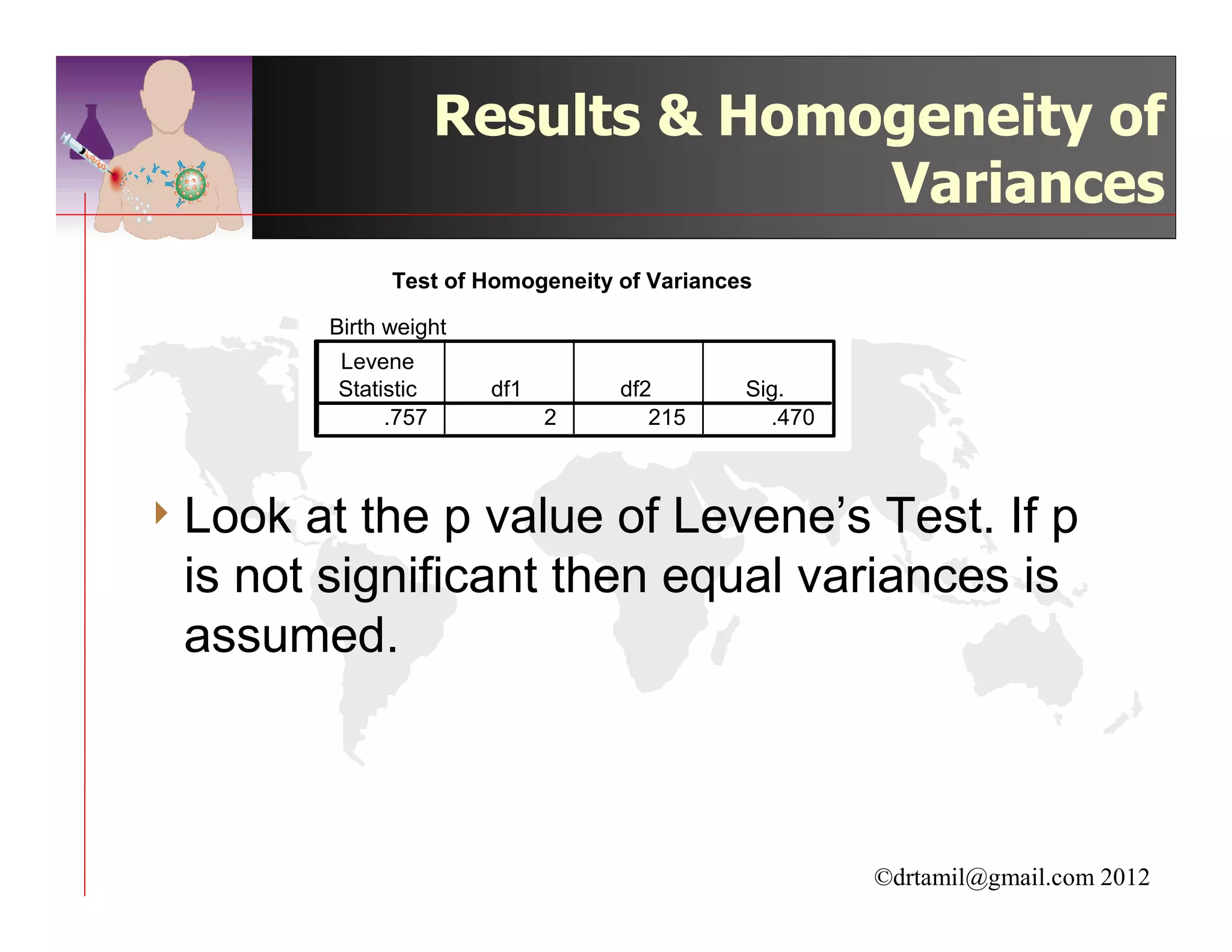 Results & Homogeneity of
                                   Variances
               Test of Homogeneity of Variances

         Birth weight
         Levene
         Statistic      df1        df2        Sig.
              .757            2       215       .470



4 Look at the p value of Levene’s Test. If p
 is not significant then equal variances is
 assumed.



                                                       ©drtamil@gmail.com 2012
 