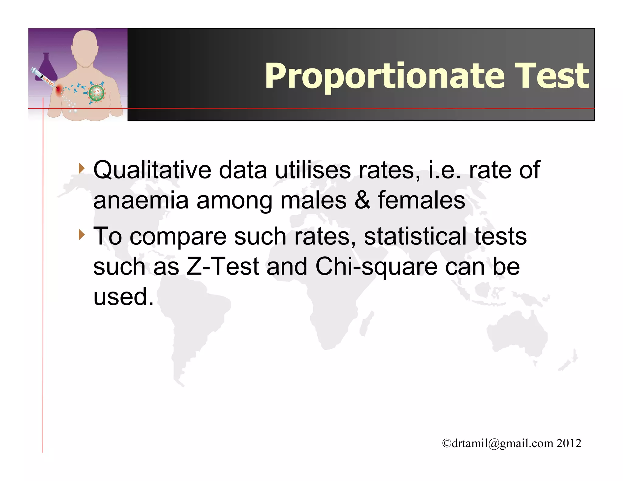 Proportionate Test

4 Qualitativedata utilises rates, i.e. rate of
  anaemia among males & females
4 To compare such rates, statistical tests
  such as Z-Test and Chi-square can be
  used.




                                    ©drtamil@gmail.com 2012
 