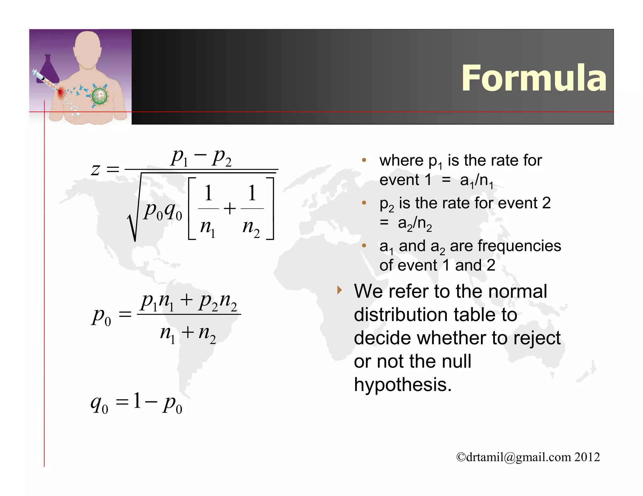 Formula
         p1 − p2            • where p1 is the rate for
z=                            event 1 = a1/n1
            1 1 
      p0 q0  +            • p2 is the rate for event 2
                              = a2/n2
             n1 n2 
                            • a1 and a2 are frequencies
                              of event 1 and 2

     p1n1 + p2 n2       4   We refer to the normal
p0 =                        distribution table to
       n1 + n2              decide whether to reject
                            or not the null
                            hypothesis.
q0 = 1 − p0

                                         ©drtamil@gmail.com 2012
 