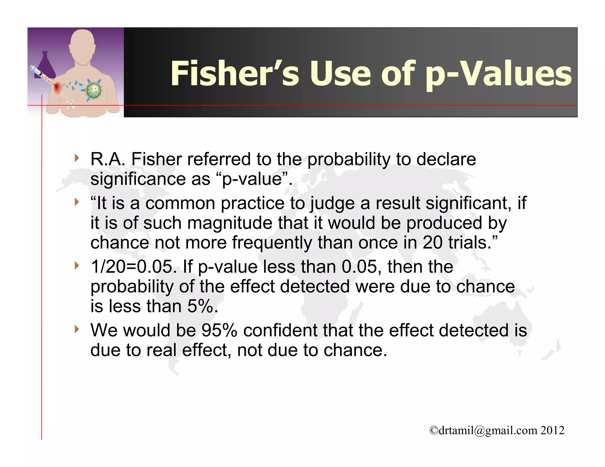 Fisher’s Use of p-Values

4   R.A. Fisher referred to the probability to declare
    significance as “p-value”.
4   “It is a common practice to judge a result significant, if
    it is of such magnitude that it would be produced by
    chance not more frequently than once in 20 trials.”
4   1/20=0.05. If p-value less than 0.05, then the
    probability of the effect detected were due to chance
    is less than 5%.
4   We would be 95% confident that the effect detected is
    due to real effect, not due to chance.



                                                ©drtamil@gmail.com 2012
 