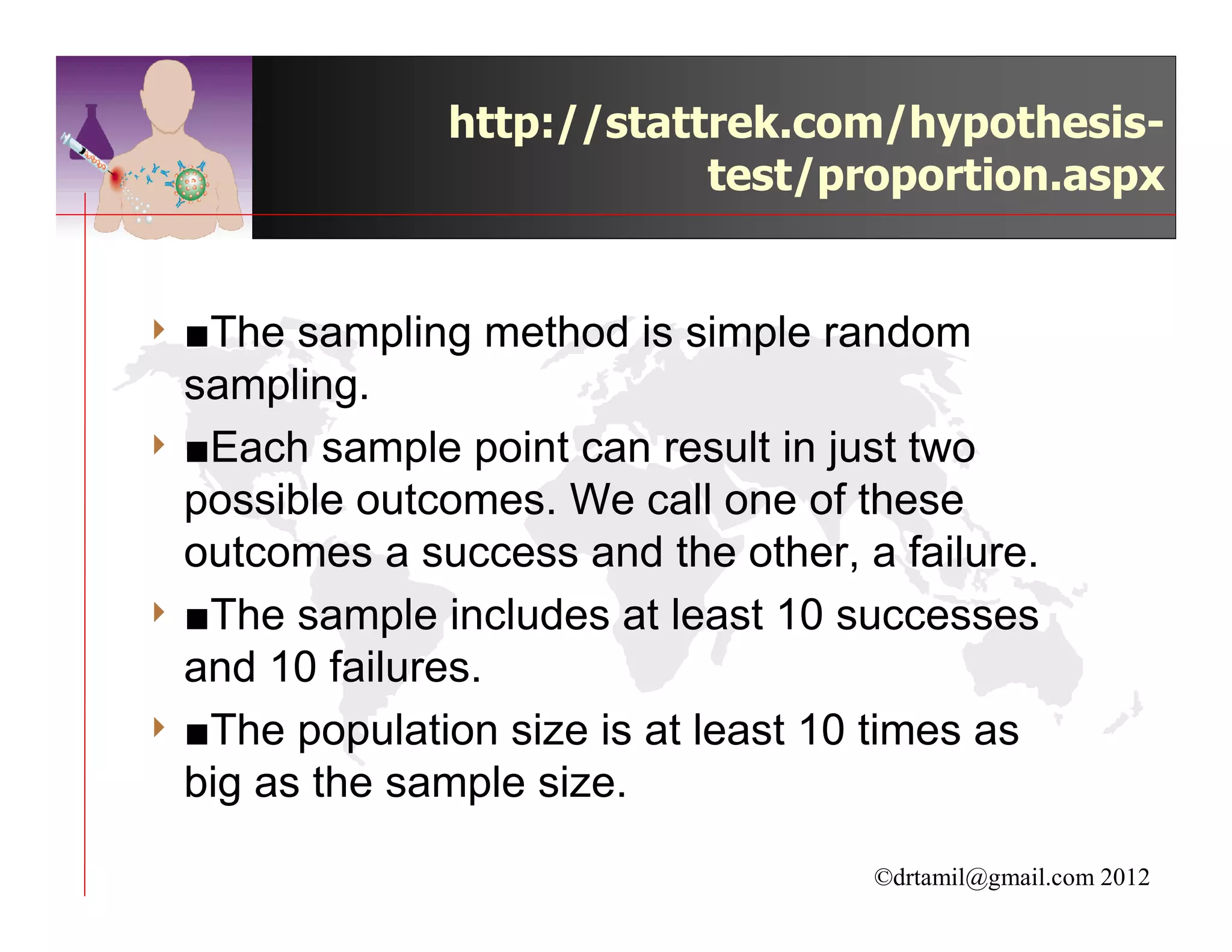 http://stattrek.com/hypothesis-
                           test/proportion.aspx


4 ■The  sampling method is simple random
  sampling.
4 ■Each sample point can result in just two
  possible outcomes. We call one of these
  outcomes a success and the other, a failure.
4 ■The sample includes at least 10 successes
  and 10 failures.
4 ■The population size is at least 10 times as
  big as the sample size.

                                     ©drtamil@gmail.com 2012
 