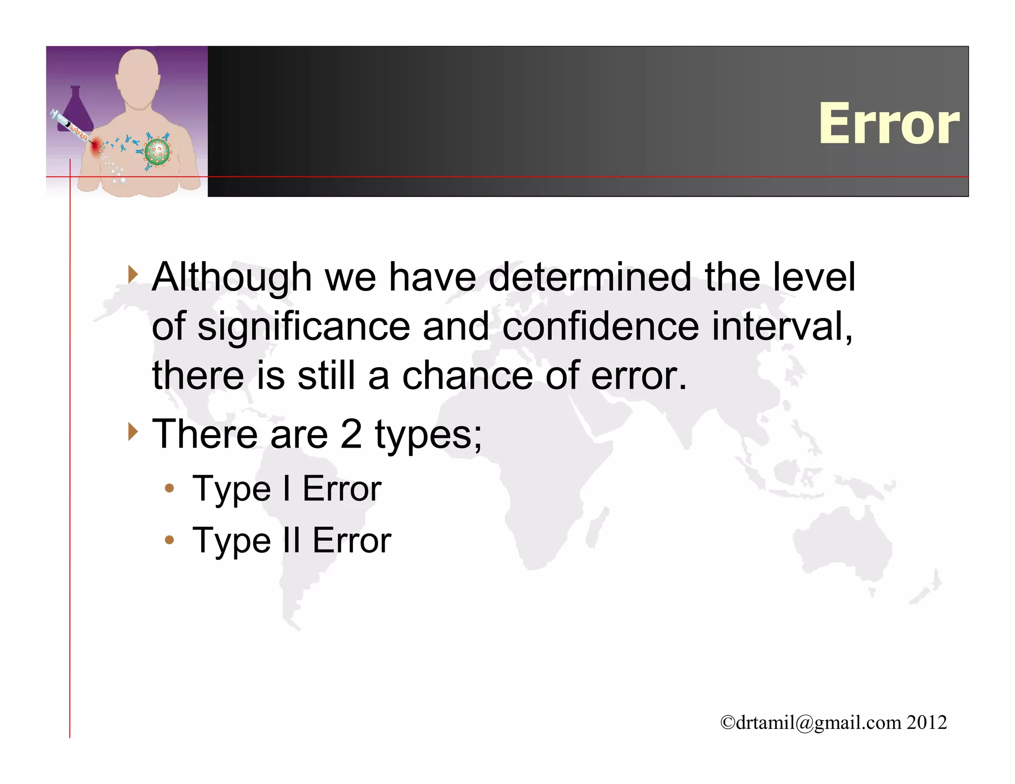 Error

4 Although   we have determined the level
  of significance and confidence interval,
  there is still a chance of error.
4 There are 2 types;
  • Type I Error
  • Type II Error



                                  ©drtamil@gmail.com 2012
 