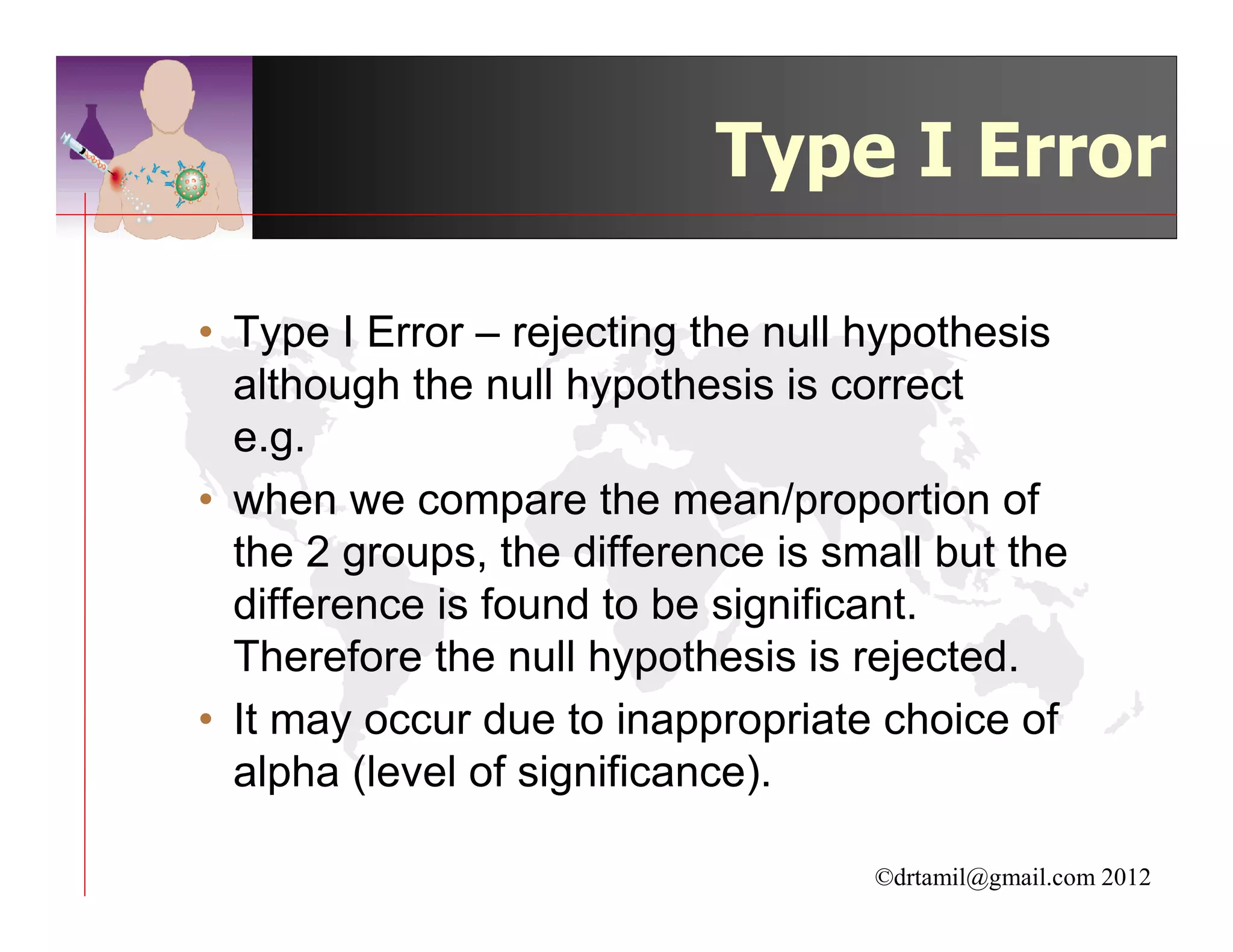 Type I Error

• Type I Error – rejecting the null hypothesis
  although the null hypothesis is correct
  e.g.
• when we compare the mean/proportion of
  the 2 groups, the difference is small but the
  difference is found to be significant.
  Therefore the null hypothesis is rejected.
• It may occur due to inappropriate choice of
  alpha (level of significance).

                                    ©drtamil@gmail.com 2012
 