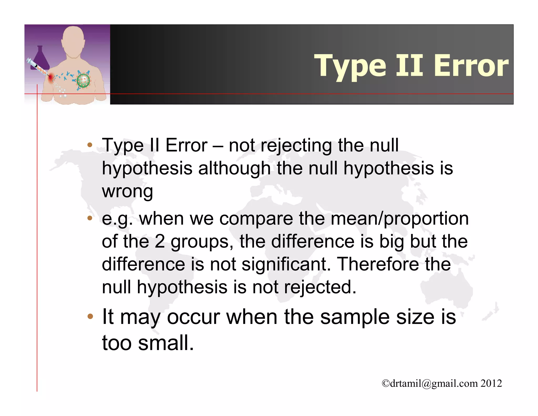 Type II Error

• Type II Error – not rejecting the null
  hypothesis although the null hypothesis is
  wrong
• e.g. when we compare the mean/proportion
  of the 2 groups, the difference is big but the
  difference is not significant. Therefore the
  null hypothesis is not rejected.
• It may occur when the sample size is
  too small.
                                     ©drtamil@gmail.com 2012
 