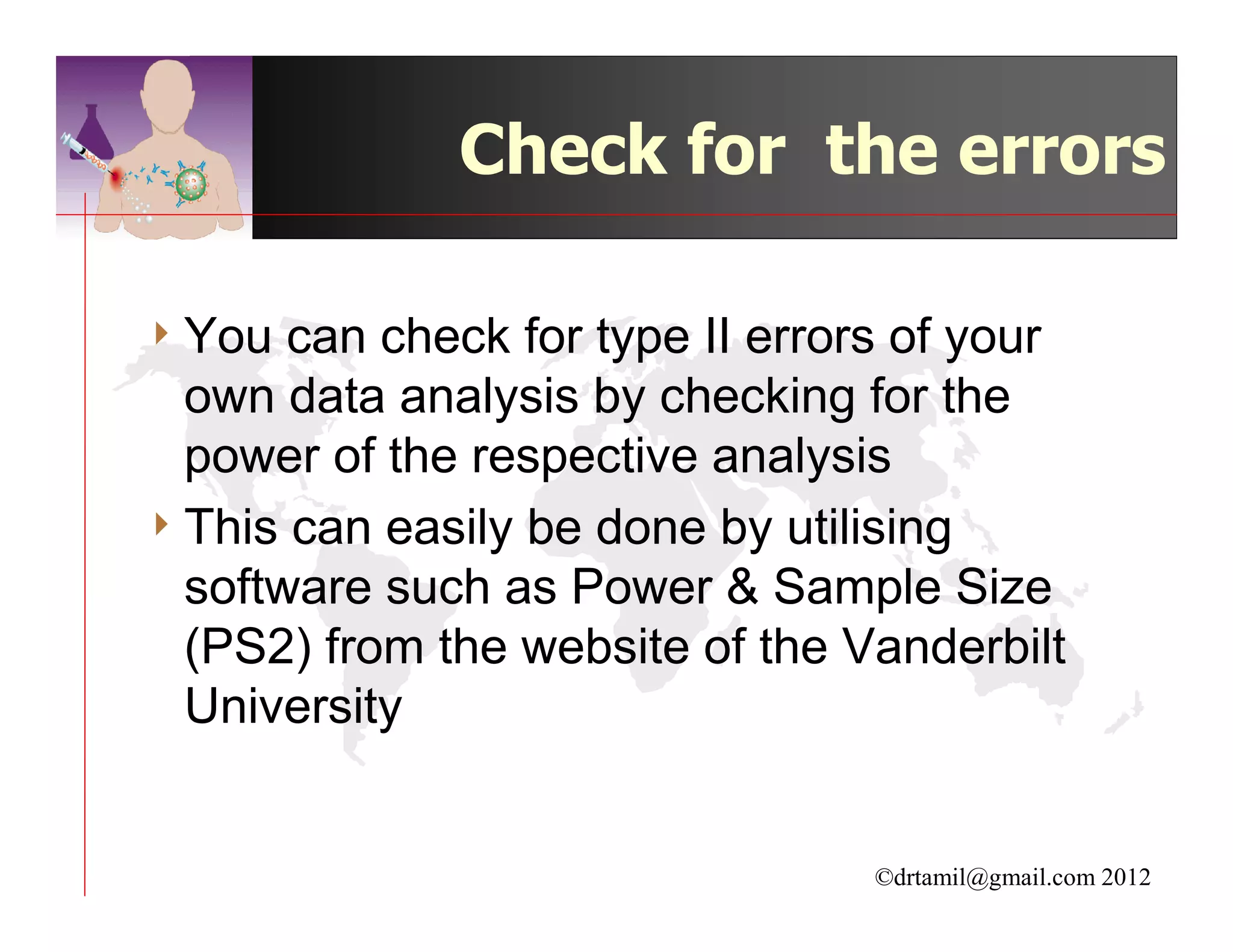 Check for the errors

4 You  can check for type II errors of your
  own data analysis by checking for the
  power of the respective analysis
4 This can easily be done by utilising
  software such as Power & Sample Size
  (PS2) from the website of the Vanderbilt
  University


                                  ©drtamil@gmail.com 2012
 