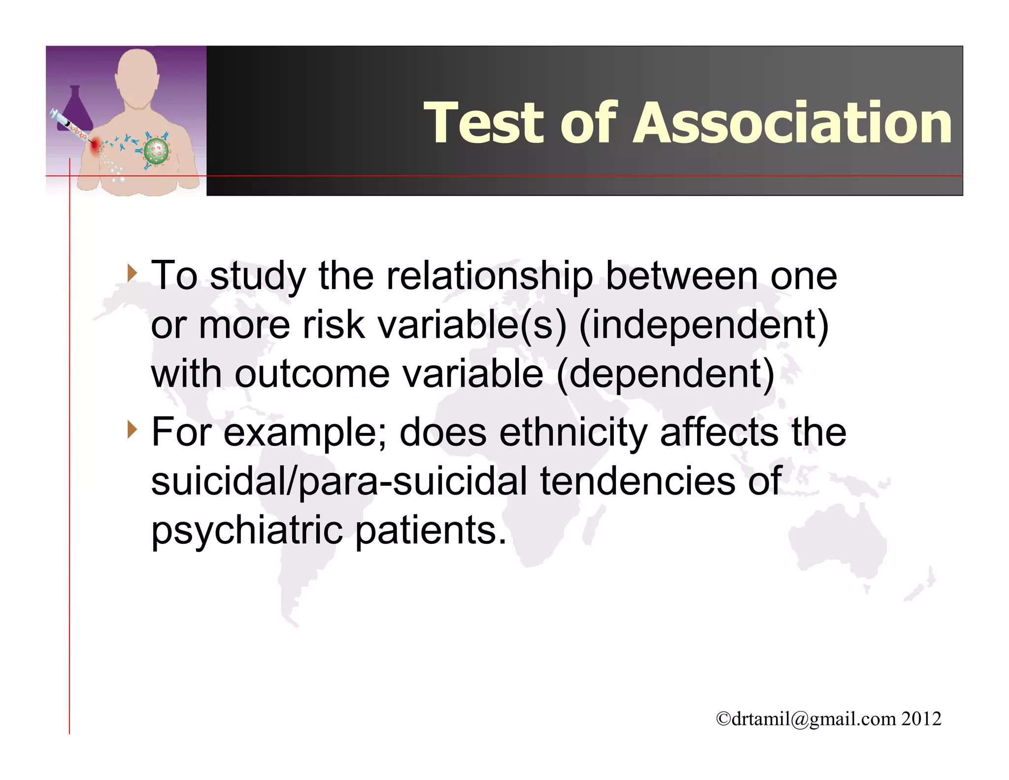 Test of Association

4 To study the relationship between one
  or more risk variable(s) (independent)
  with outcome variable (dependent)
4 For example; does ethnicity affects the
  suicidal/para-suicidal tendencies of
  psychiatric patients.



                                 ©drtamil@gmail.com 2012
 