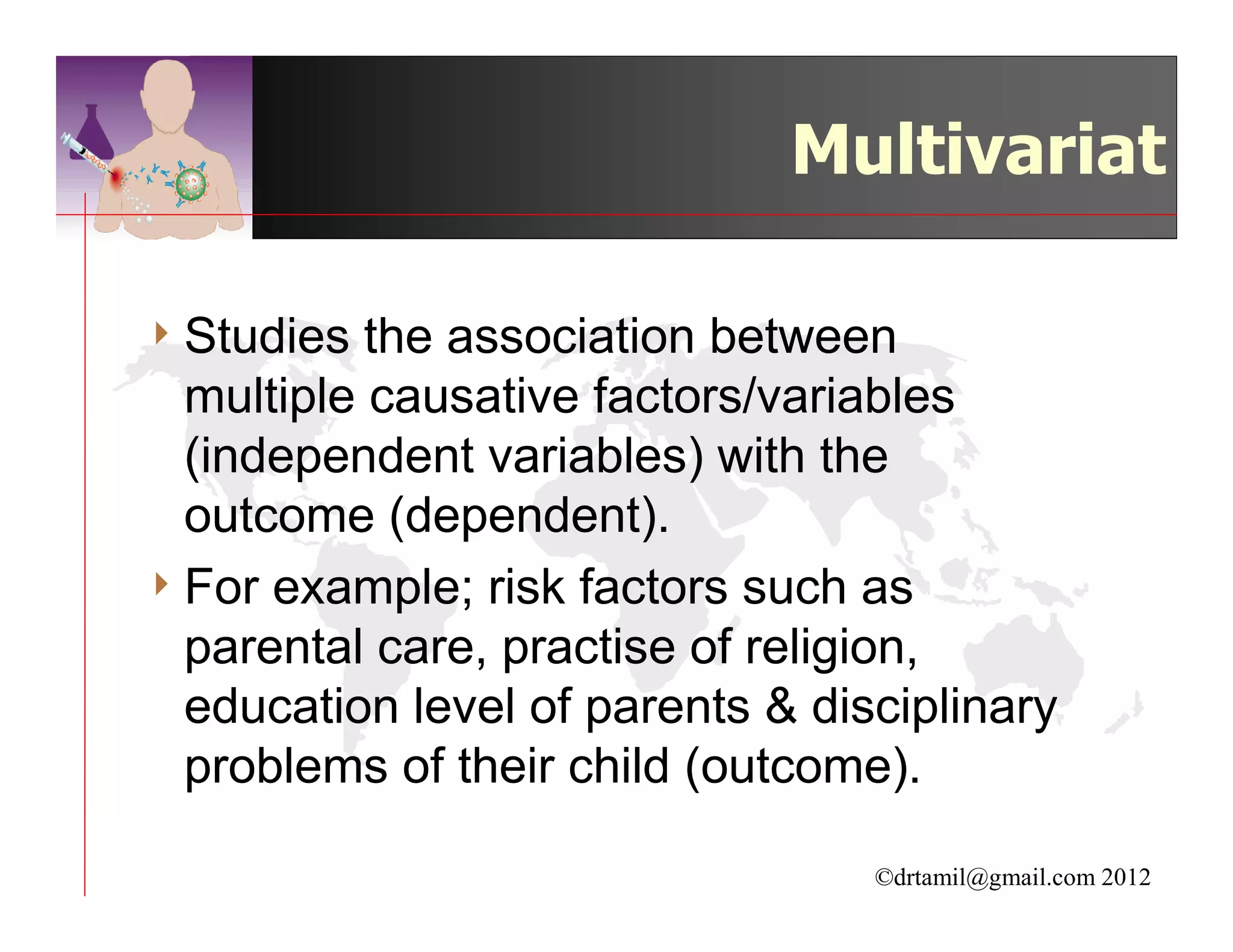 Multivariat

4 Studies  the association between
  multiple causative factors/variables
  (independent variables) with the
  outcome (dependent).
4 For example; risk factors such as
  parental care, practise of religion,
  education level of parents & disciplinary
  problems of their child (outcome).

                                  ©drtamil@gmail.com 2012
 