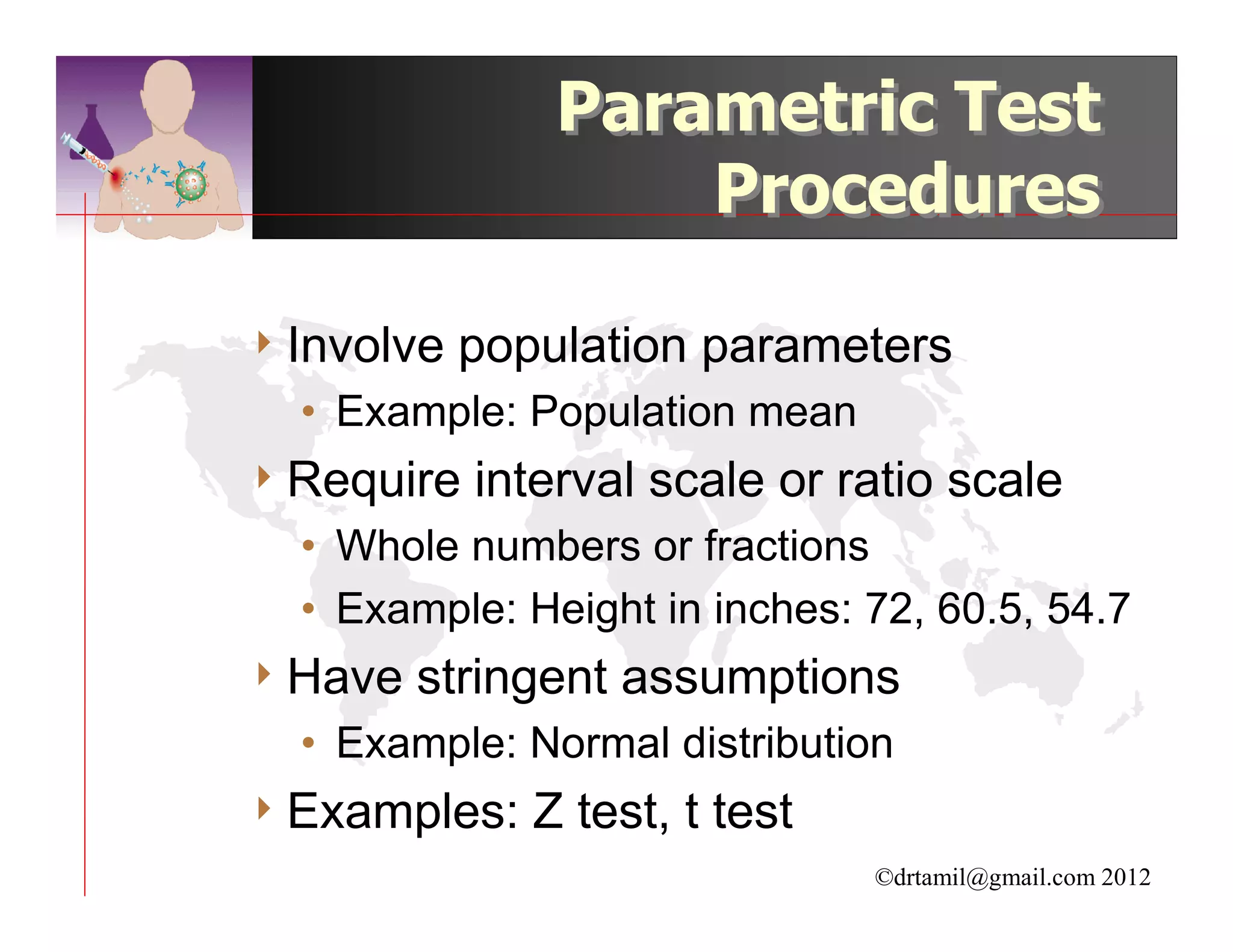 Parametric Test
                    Procedures

4 Involve   population parameters
  • Example: Population mean
4 Require   interval scale or ratio scale
  • Whole numbers or fractions
  • Example: Height in inches: 72, 60.5, 54.7
4 Have   stringent assumptions
  • Example: Normal distribution
4 Examples:    Z test, t test
                                ©drtamil@gmail.com 2012
 