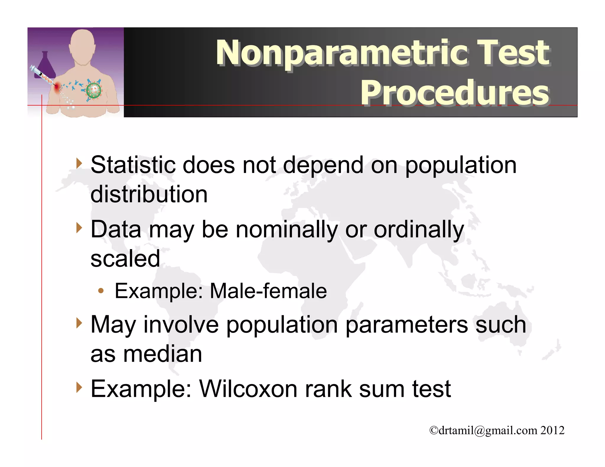 Nonparametric Test
                     Procedures

4 Statistic does not depend on population
  distribution
4 Data may be nominally or ordinally
  scaled
  • Example: Male-female
4 May involve population parameters such
  as median
4 Example: Wilcoxon rank sum test

                                ©drtamil@gmail.com 2012
 