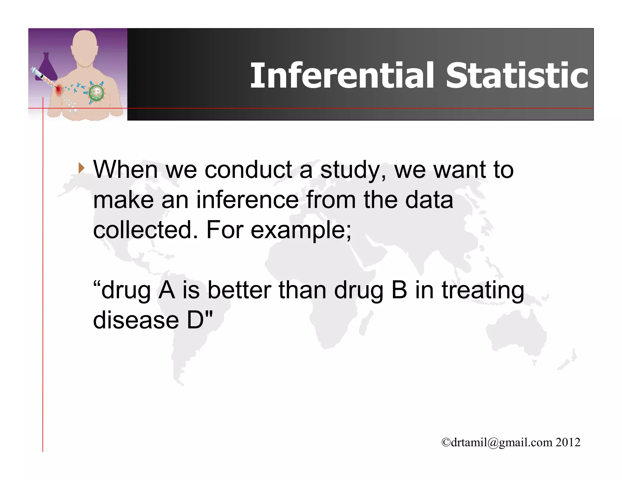 Inferential Statistic

4 When  we conduct a study, we want to
 make an inference from the data
 collected. For example;

 “drug A is better than drug B in treating
 disease D"



                                  ©drtamil@gmail.com 2012
 