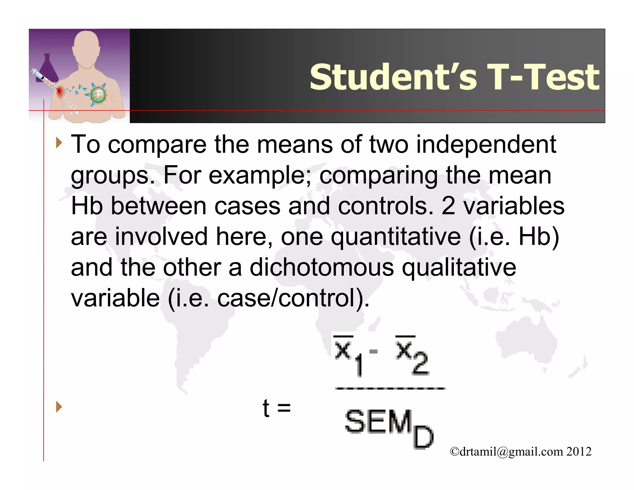Student’s T-Test
4 To   compare the means of two independent
    groups. For example; comparing the mean
    Hb between cases and controls. 2 variables
    are involved here, one quantitative (i.e. Hb)
    and the other a dichotomous qualitative
    variable (i.e. case/control).



4                    t=
                                      ©drtamil@gmail.com 2012
 