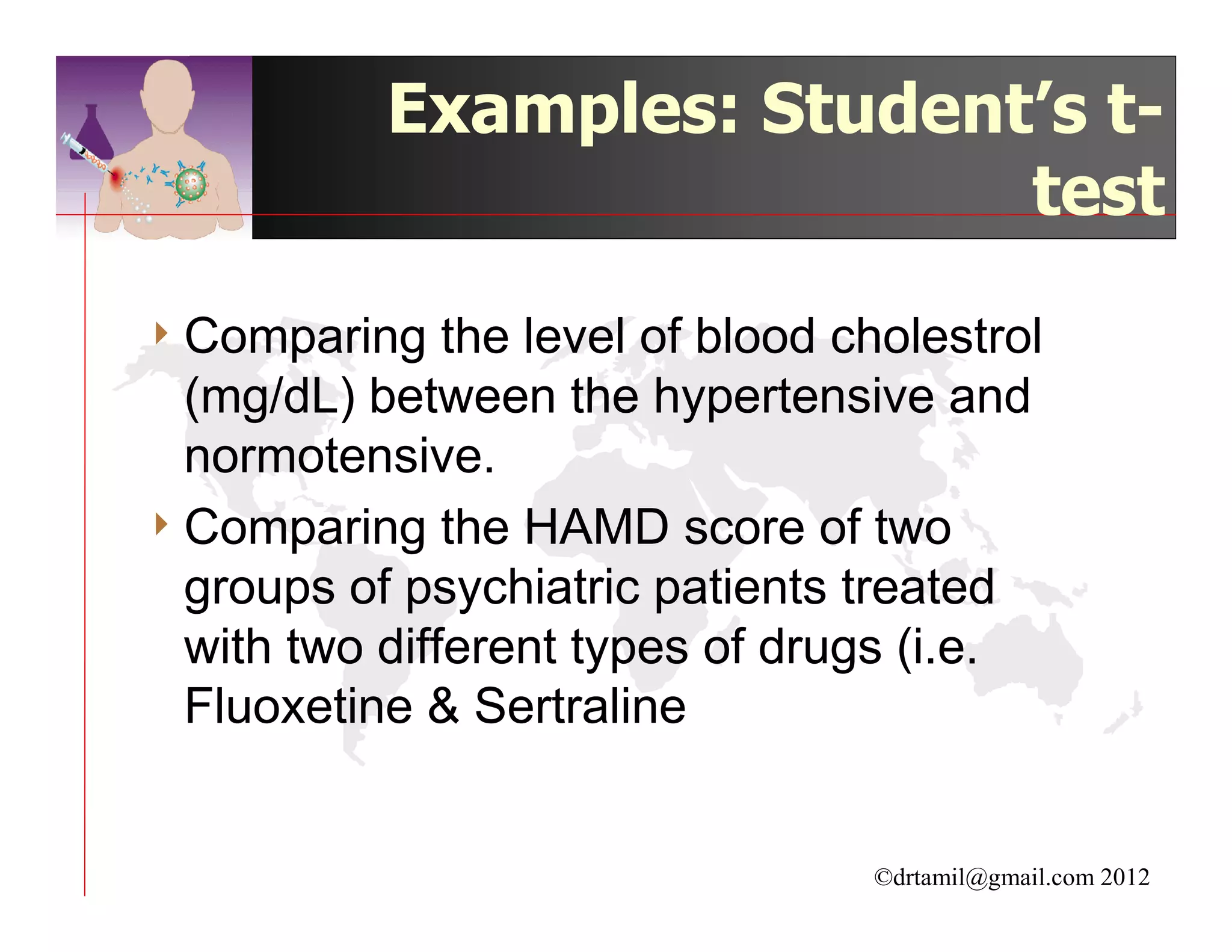 Examples: Student’s t-
                            test

4 Comparing    the level of blood cholestrol
  (mg/dL) between the hypertensive and
  normotensive.
4 Comparing the HAMD score of two
  groups of psychiatric patients treated
  with two different types of drugs (i.e.
  Fluoxetine & Sertraline


                                   ©drtamil@gmail.com 2012
 