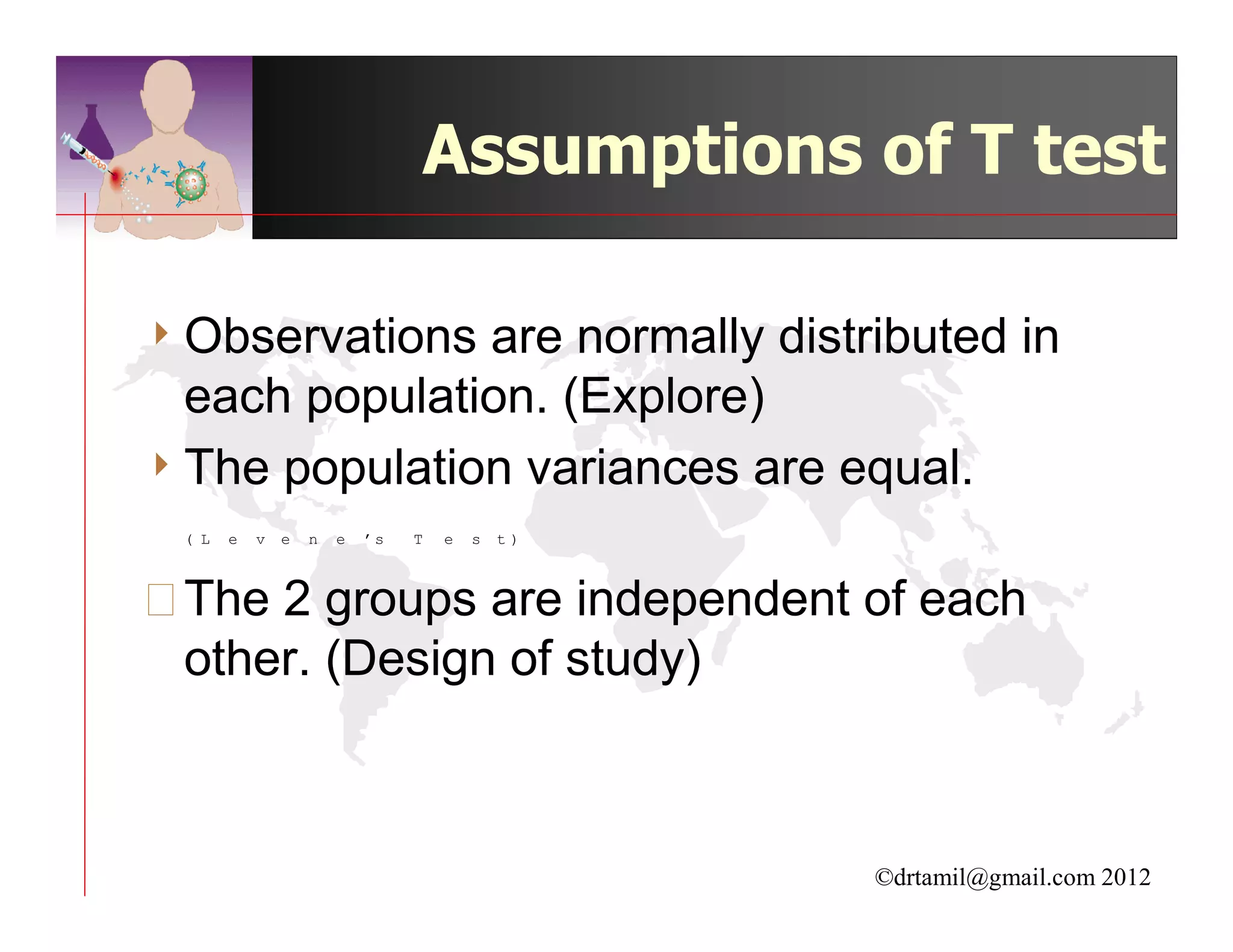 Assumptions of T test

4 Observations are normally distributed in
  each population. (Explore)
4 The population variances are equal.
 ( L   e   v   e   n   e   ’s   T   e   s   t)



The 2 groups are independent of each
 other. (Design of study)



                                                 ©drtamil@gmail.com 2012
 