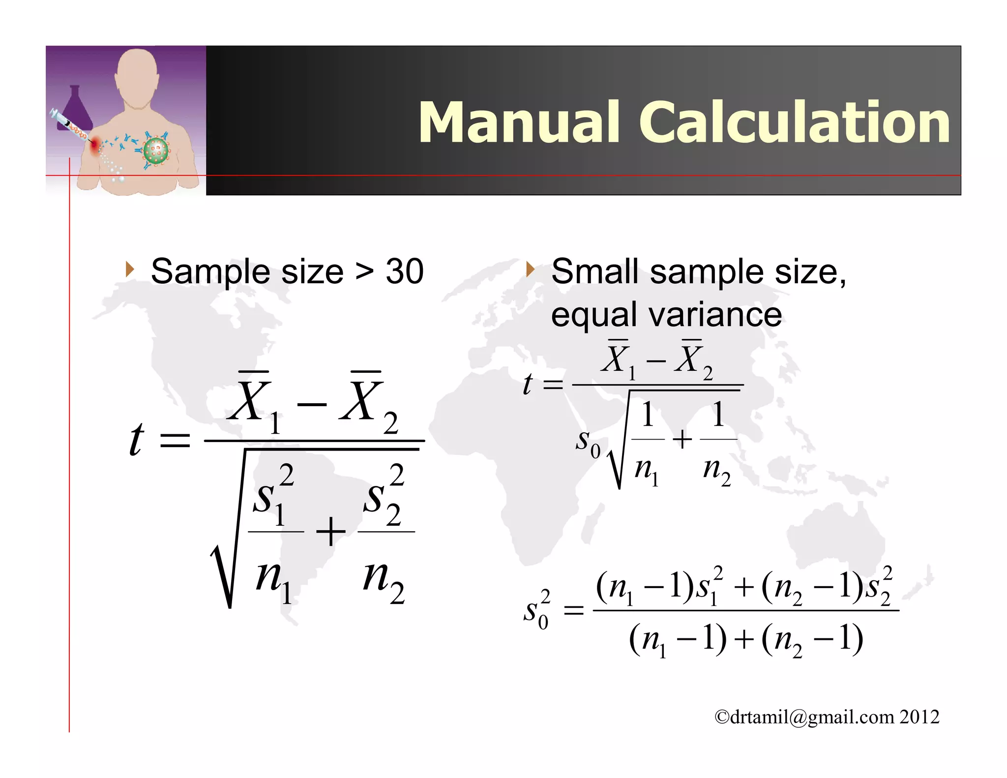Manual Calculation

4 Sample   size > 30    4 Small  sample size,
                         equal variance
                              X1 − X 2
                        t=
     X1 − X 2                   1 1
t=                         s0      +
                                n1 n2
           2     2
       s   s
         + 1     2
       n1 n2                 (n1 − 1) s12 + (n2 − 1) s2
                                                      2
                        s0 =
                         2

                               (n1 − 1) + (n2 − 1)

                                       ©drtamil@gmail.com 2012
 