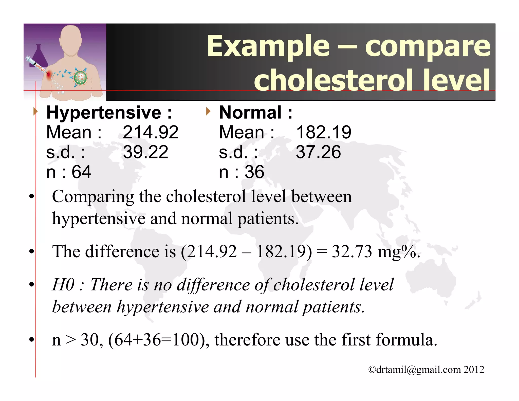 Example – compare
                           cholesterol level
4 Hypertensive   :     4 Normal    :
  Mean :    214.92      Mean : 182.19
  s.d. :    39.22       s.d. :     37.26
  n : 64                n : 36
• Comparing the cholesterol level between
   hypertensive and normal patients.
• The difference is (214.92 – 182.19) = 32.73 mg%.
• H0 : There is no difference of cholesterol level
  between hypertensive and normal patients.
• n > 30, (64+36=100), therefore use the first formula.
                                              ©drtamil@gmail.com 2012
 