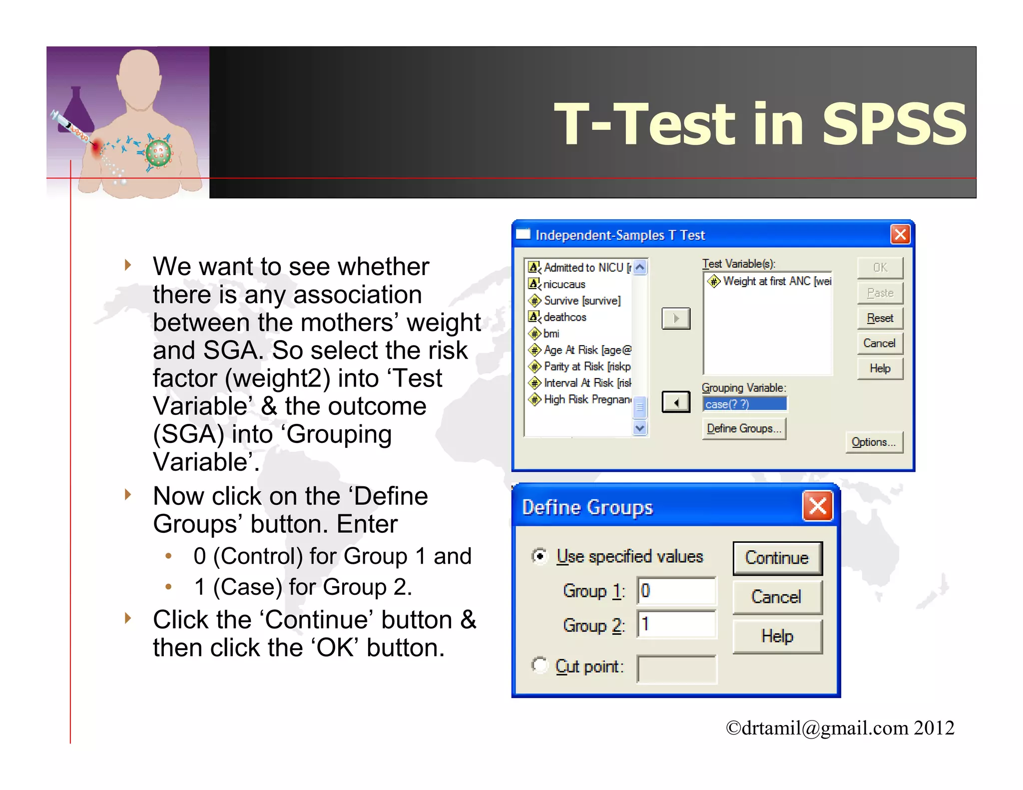 T-Test in SPSS

4   We want to see whether
    there is any association
    between the mothers’ weight
    and SGA. So select the risk
    factor (weight2) into ‘Test
    Variable’ & the outcome
    (SGA) into ‘Grouping
    Variable’.
4   Now click on the ‘Define
    Groups’ button. Enter
     • 0 (Control) for Group 1 and
     • 1 (Case) for Group 2.
4   Click the ‘Continue’ button &
    then click the ‘OK’ button.


                                          ©drtamil@gmail.com 2012
 
