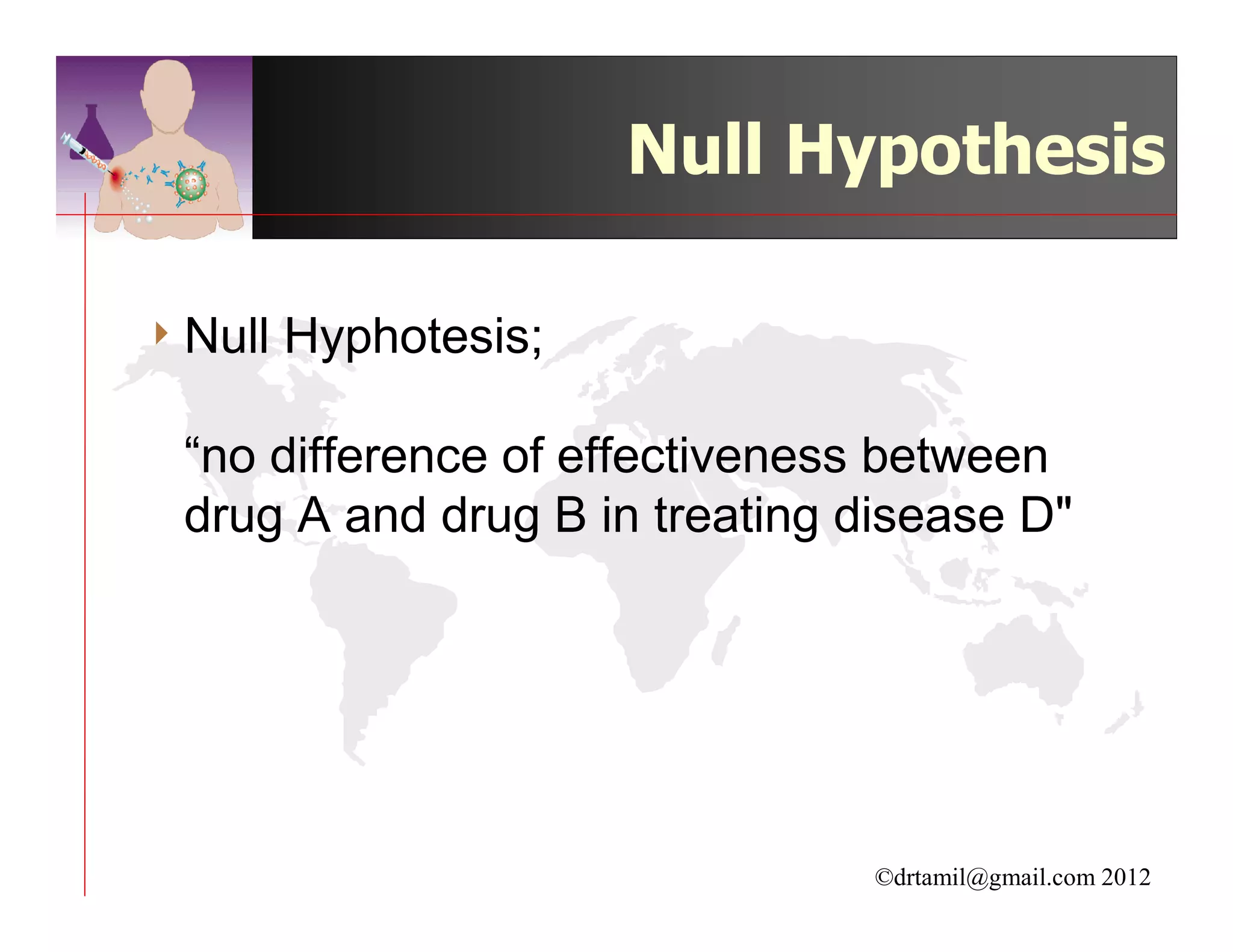 Null Hypothesis

4 Null   Hyphotesis;

 “no difference of effectiveness between
 drug A and drug B in treating disease D"




                                ©drtamil@gmail.com 2012
 