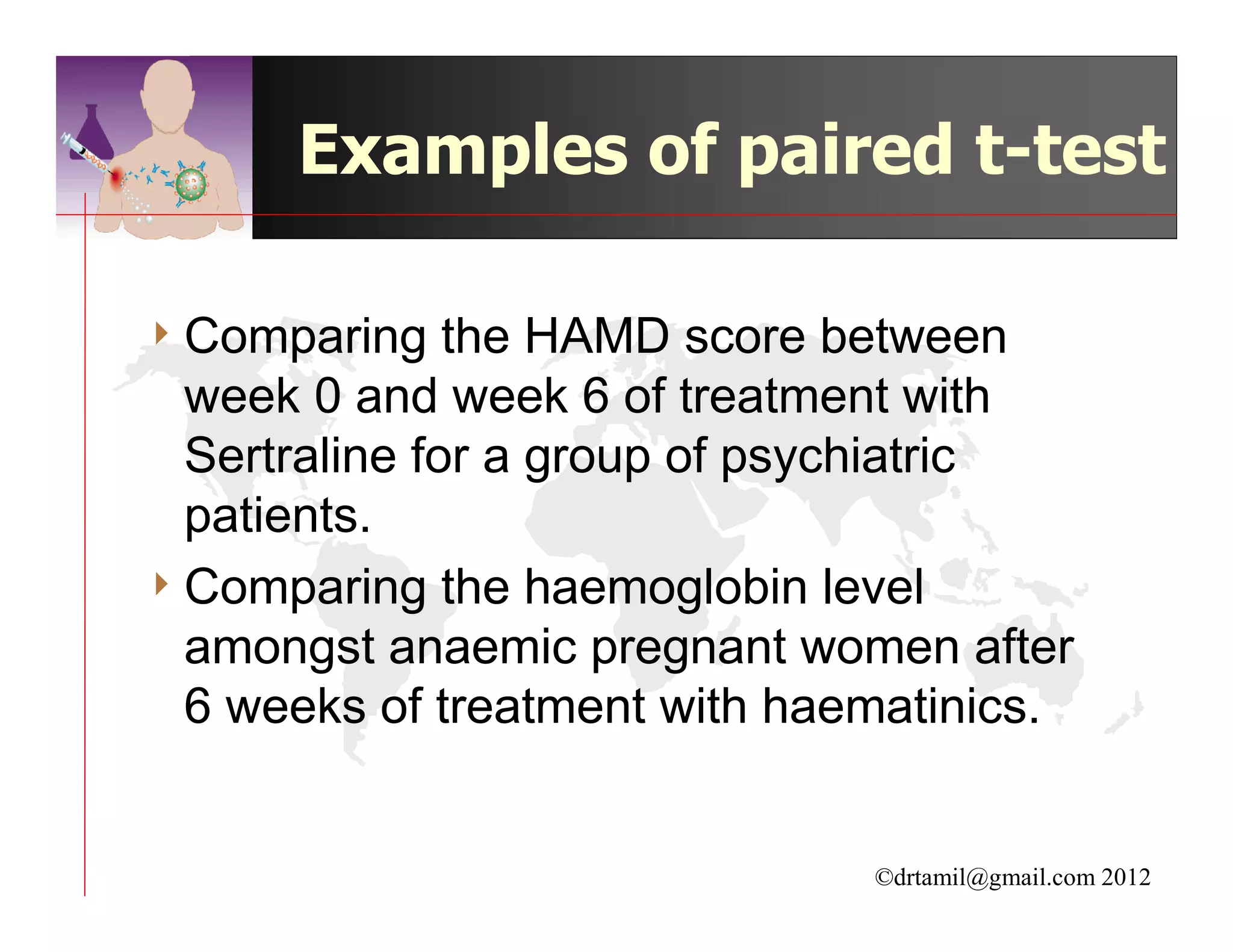 Examples of paired t-test

4 Comparing    the HAMD score between
  week 0 and week 6 of treatment with
  Sertraline for a group of psychiatric
  patients.
4 Comparing the haemoglobin level
  amongst anaemic pregnant women after
  6 weeks of treatment with haematinics.


                               ©drtamil@gmail.com 2012
 