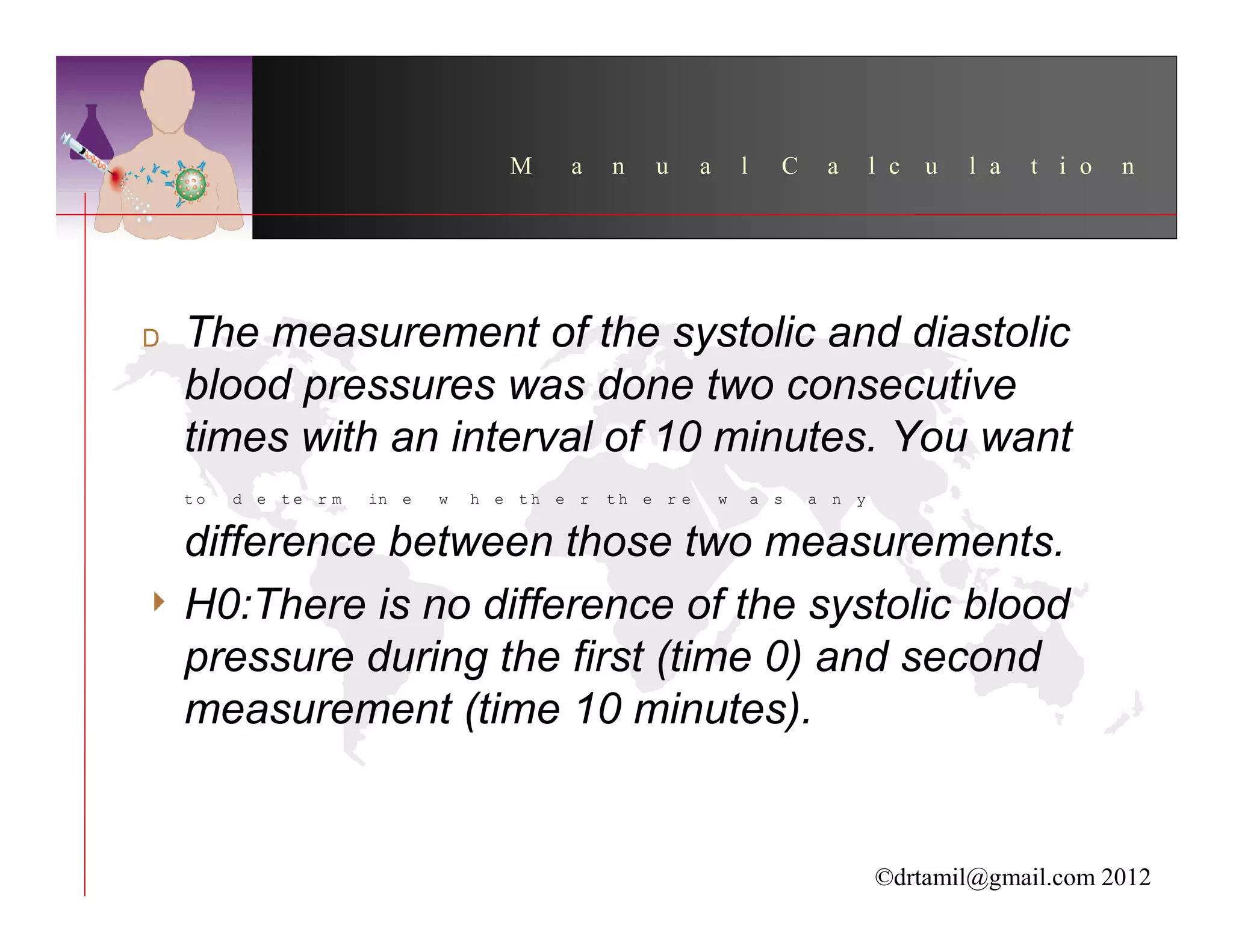 M    a    n   u      a       l     C    a      l c   u   l a   t i o   n




  The measurement of the systolic and diastolic
  blood pressures was done two consecutive
  times with an interval of 10 minutes. You want
  to   d e te r m   in e   w   h e th e r   th e r e       w       a s   a n y


  difference between those two measurements.
4 H0:There is no difference of the systolic blood
  pressure during the first (time 0) and second
  measurement (time 10 minutes).


                                                                                 ©drtamil@gmail.com 2012
 