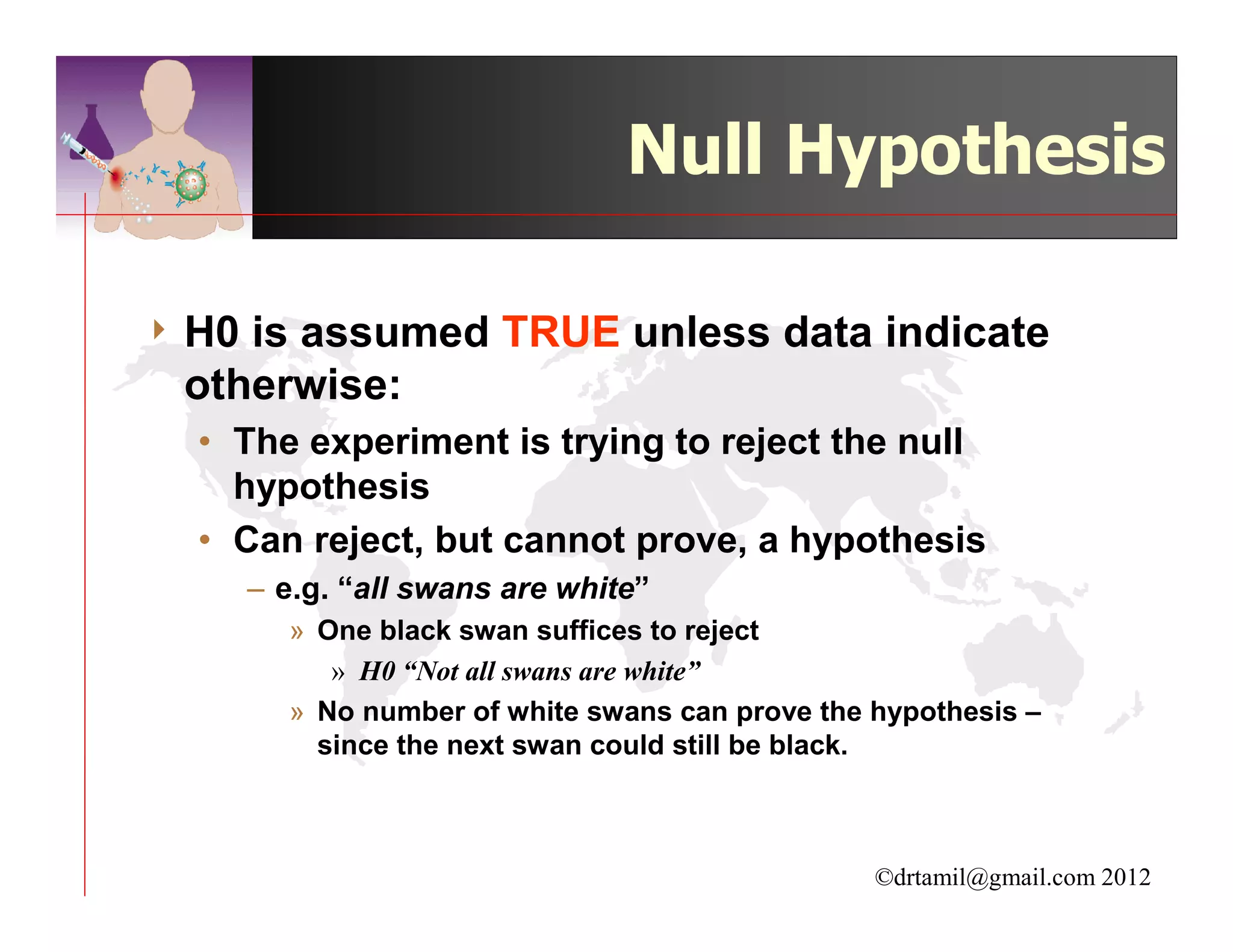 Null Hypothesis

4 H0is assumed TRUE unless data indicate
 otherwise:
  • The experiment is trying to reject the null
    hypothesis
  • Can reject, but cannot prove, a hypothesis
       – e.g. “all swans are white”
         » One black swan suffices to reject
            » H0 “Not all swans are white”
         » No number of white swans can prove the hypothesis –
           since the next swan could still be black.



                                                  ©drtamil@gmail.com 2012
 
