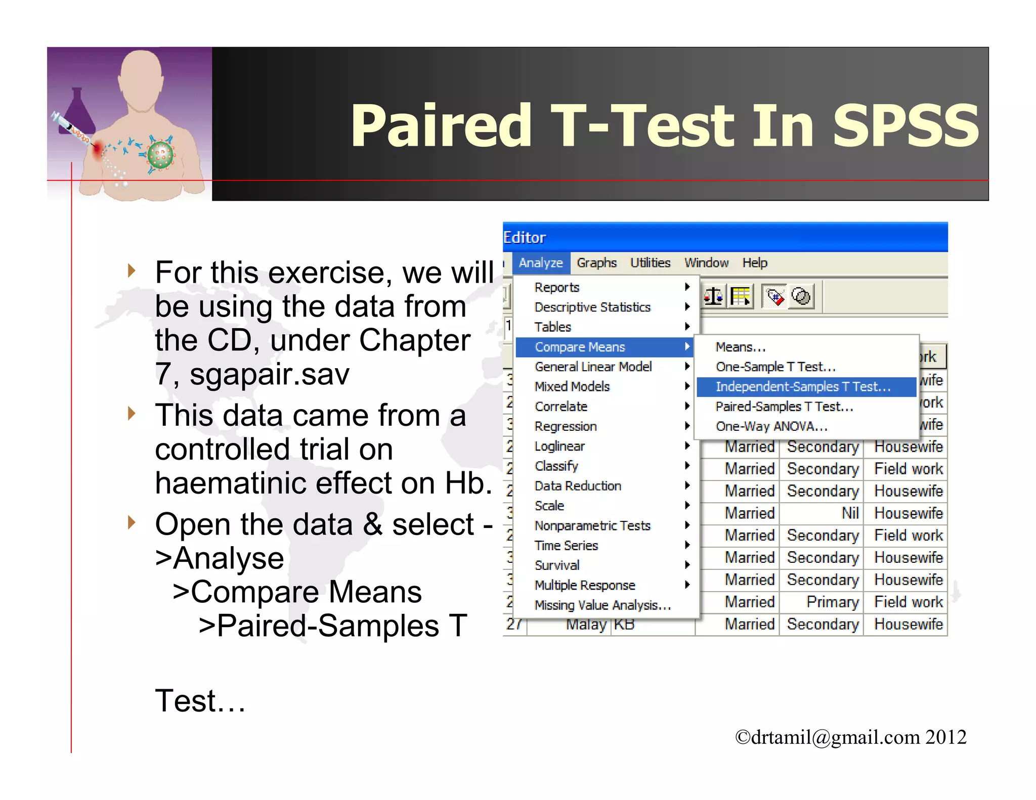 Paired T-Test In SPSS

4   For this exercise, we will
    be using the data from
    the CD, under Chapter
    7, sgapair.sav
4   This data came from a
    controlled trial on
    haematinic effect on Hb.
4   Open the data & select -
    >Analyse
     >Compare Means
        >Paired-Samples T

    Test…
                                 ©drtamil@gmail.com 2012
 