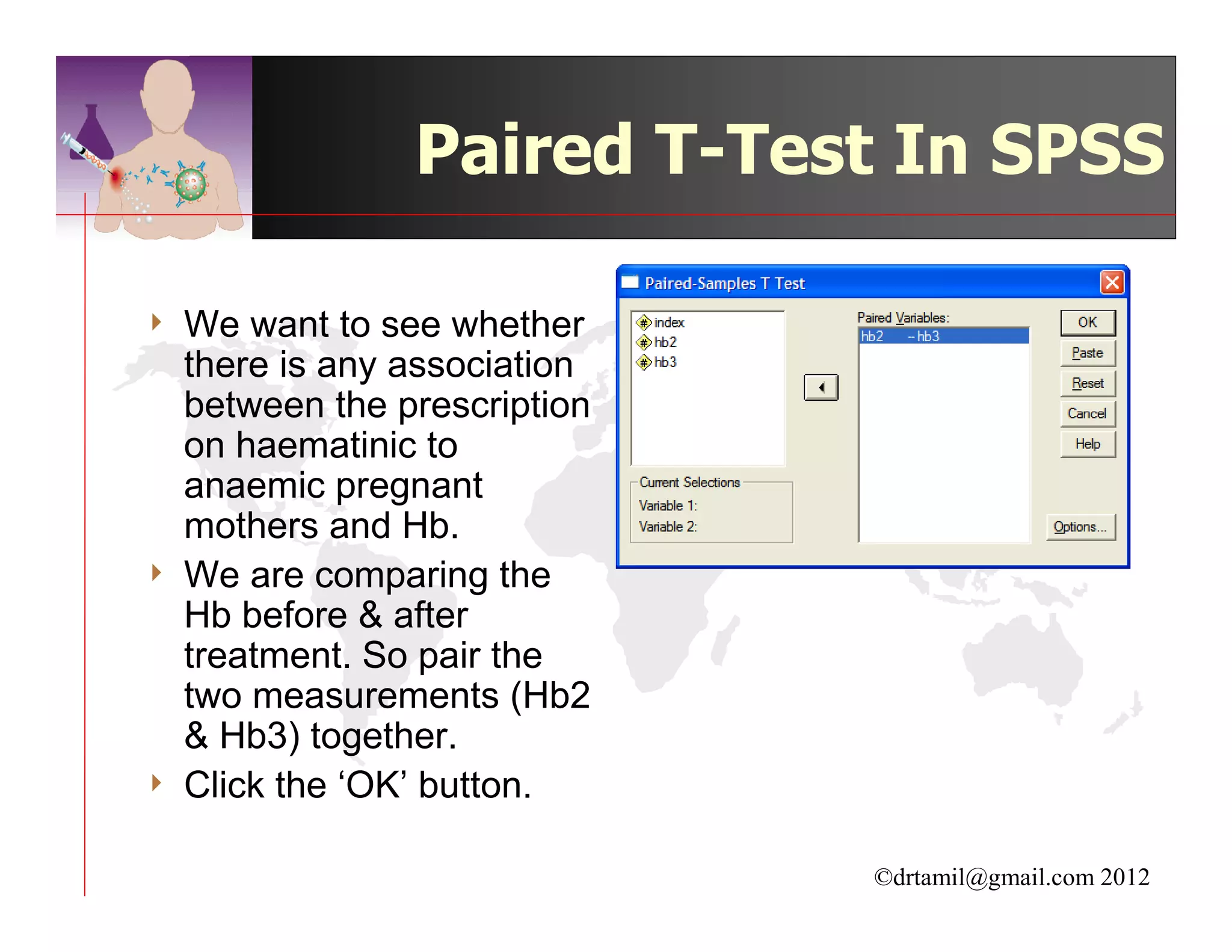 Paired T-Test In SPSS

4   We want to see whether
    there is any association
    between the prescription
    on haematinic to
    anaemic pregnant
    mothers and Hb.
4   We are comparing the
    Hb before & after
    treatment. So pair the
    two measurements (Hb2
    & Hb3) together.
4   Click the ‘OK’ button.

                               ©drtamil@gmail.com 2012
 
