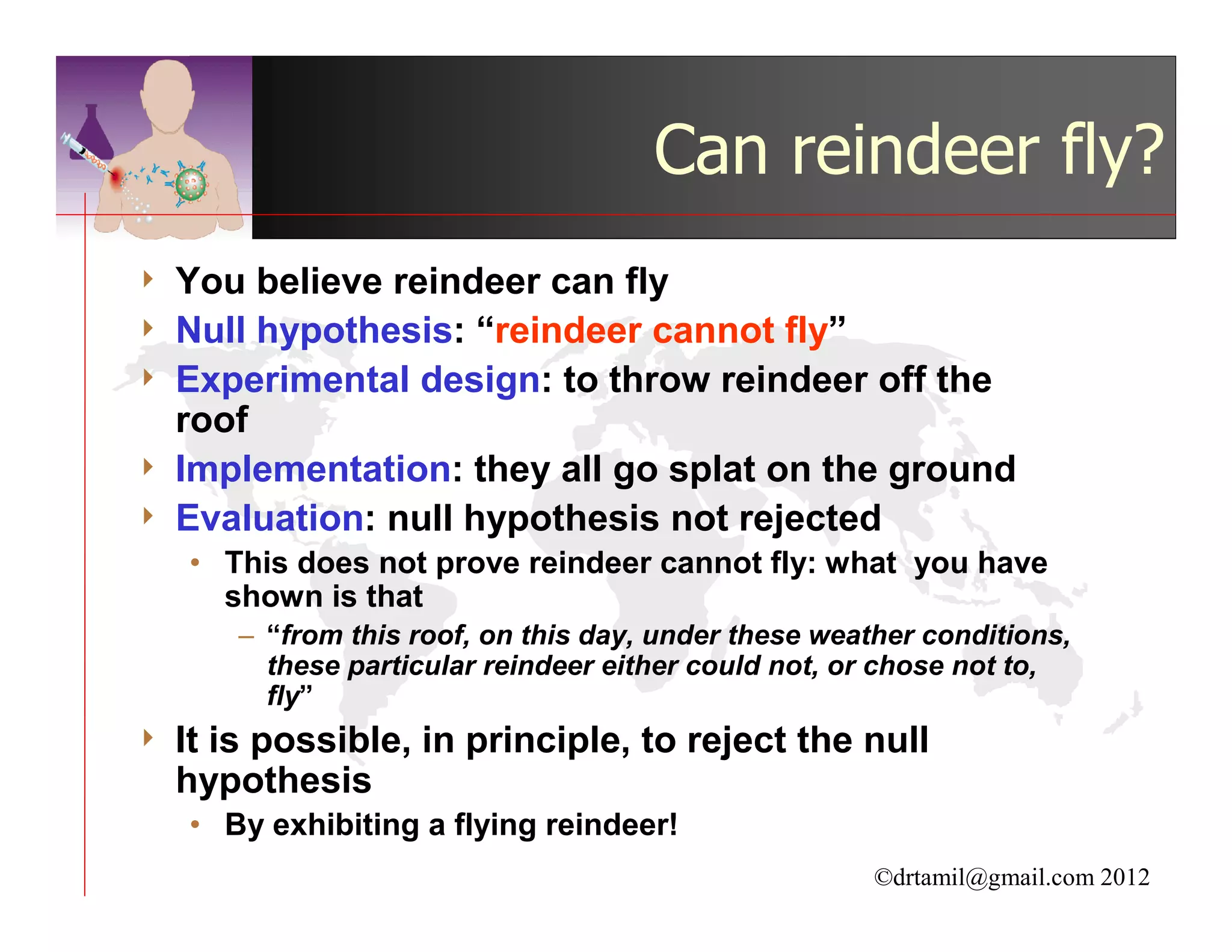 Can reindeer fly?
4   You believe reindeer can fly
4   Null hypothesis: “reindeer cannot fly”
4   Experimental design: to throw reindeer off the
    roof
4   Implementation: they all go splat on the ground
4   Evaluation: null hypothesis not rejected
    • This does not prove reindeer cannot fly: what you have
      shown is that
        – “from this roof, on this day, under these weather conditions,
          these particular reindeer either could not, or chose not to,
          fly”
4   It is possible, in principle, to reject the null
    hypothesis
    • By exhibiting a flying reindeer!
                                                        ©drtamil@gmail.com 2012
 