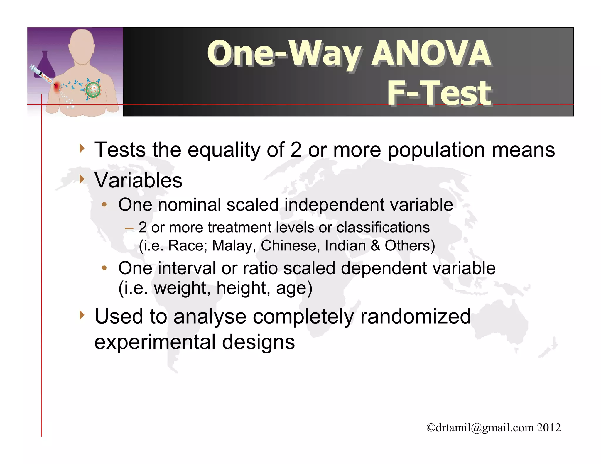 One-Way ANOVA
                          F-Test
4 Tests the equality of 2 or more population means
4 Variables
  • One nominal scaled independent variable
     – 2 or more treatment levels or classifications
       (i.e. Race; Malay, Chinese, Indian & Others)
  • One interval or ratio scaled dependent variable
    (i.e. weight, height, age)
4 Used to analyse completely randomized
  experimental designs


                                                  ©drtamil@gmail.com 2012
 