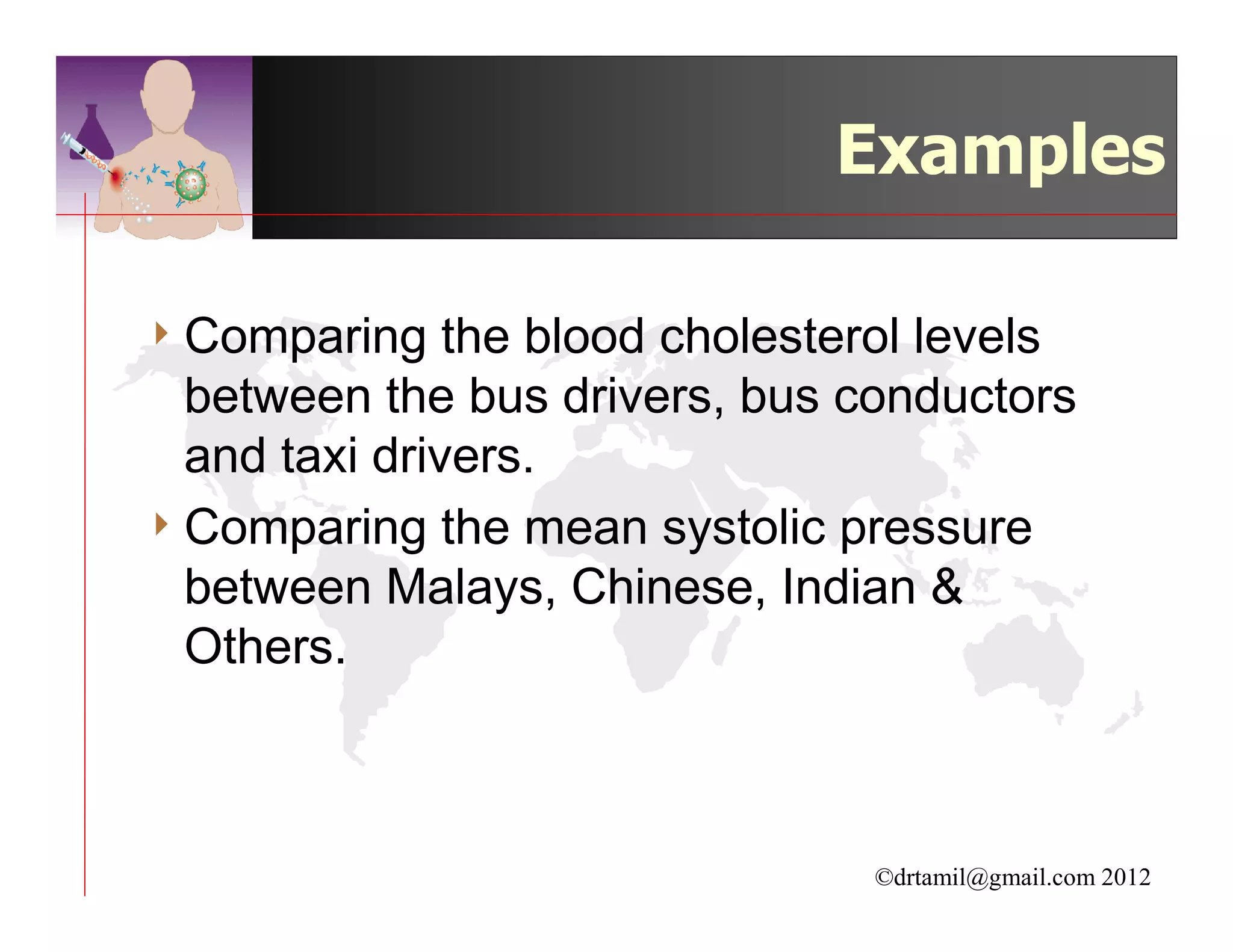 Examples

4 Comparing    the blood cholesterol levels
  between the bus drivers, bus conductors
  and taxi drivers.
4 Comparing the mean systolic pressure
  between Malays, Chinese, Indian &
  Others.



                                 ©drtamil@gmail.com 2012
 