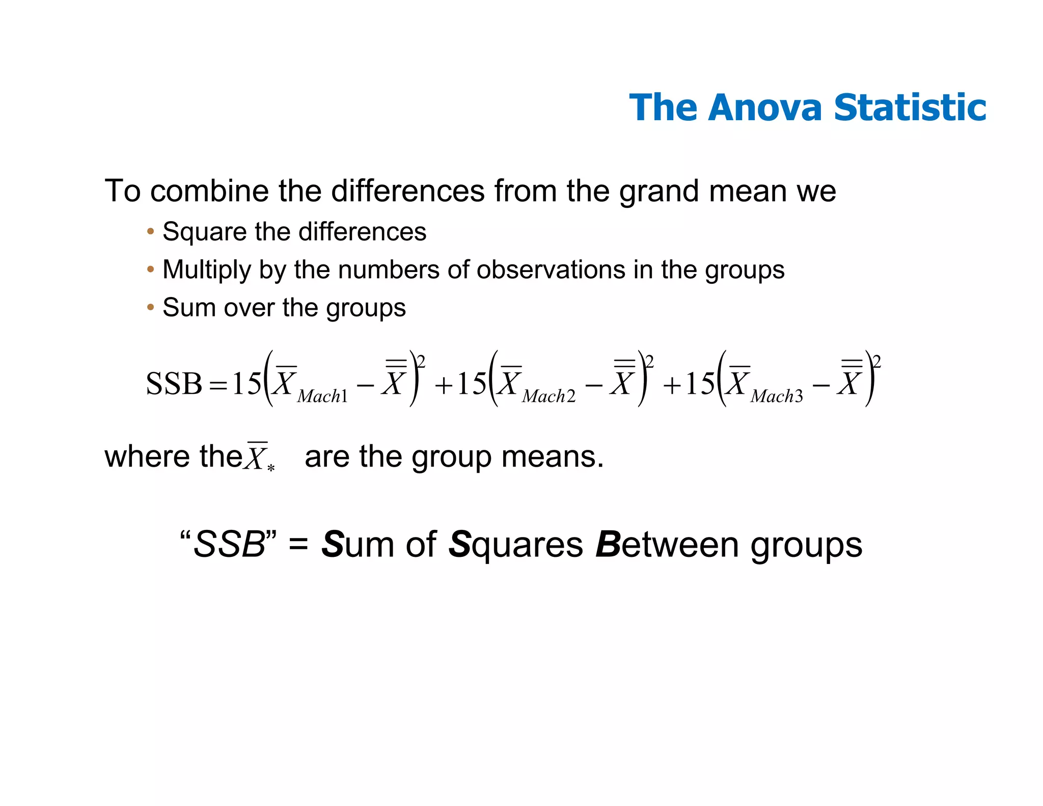The Anova Statistic

To combine the differences from the grand mean we
  • Square the differences
  • Multiply by the numbers of observations in the groups
  • Sum over the groups

            (           )2
                               (            )
                                            2
                                                   (
  SSB = 15 X Mach1 − X + 15 X Mach 2 − X + 15 X Mach3 − X   )
                                                            2




where the X * are the group means.

     “SSB” = Sum of Squares Between groups
 