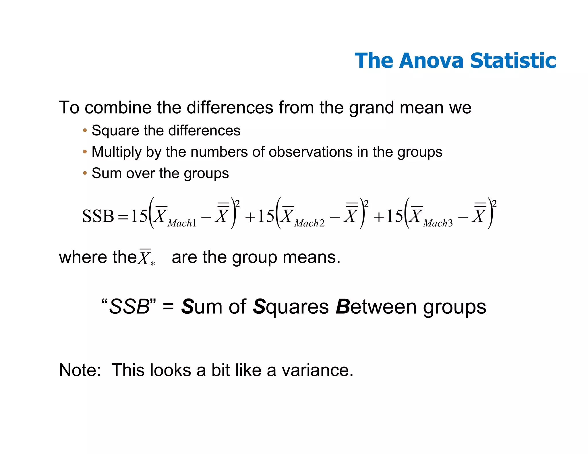 The Anova Statistic

To combine the differences from the grand mean we
   • Square the differences
   • Multiply by the numbers of observations in the groups
   • Sum over the groups

             (           )2
                                (            )
                                             2
                                                    (
   SSB = 15 X Mach1 − X + 15 X Mach 2 − X + 15 X Mach3 − X   )
                                                             2




where the X * are the group means.

     “SSB” = Sum of Squares Between groups


Note: This looks a bit like a variance.
 