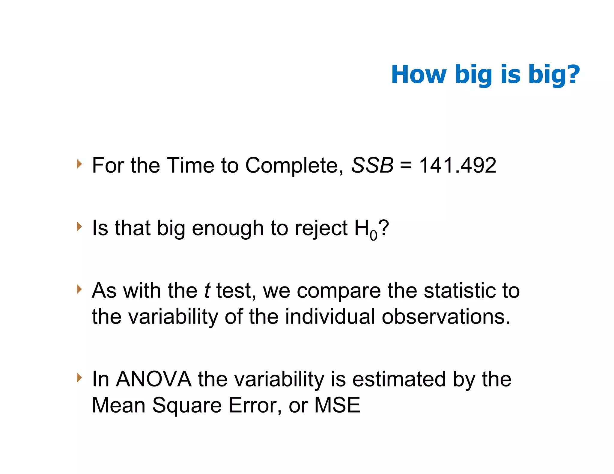 How big is big?


4 For   the Time to Complete, SSB = 141.492

4 Is   that big enough to reject H0?

4 As with the t test, we compare the statistic to
  the variability of the individual observations.

4 InANOVA the variability is estimated by the
  Mean Square Error, or MSE
 