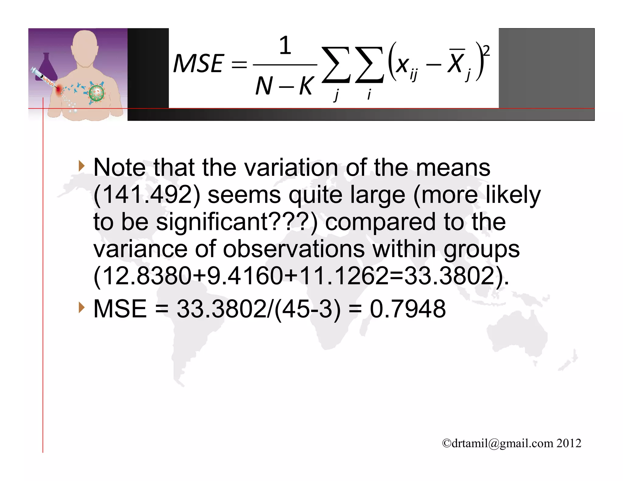 ∑∑ (xij − X j )
                 1                2
         MSE =
               N −K j i

4 Note  that the variation of the means
  (141.492) seems quite large (more likely
  to be significant???) compared to the
  variance of observations within groups
  (12.8380+9.4160+11.1262=33.3802).
4 MSE = 33.3802/(45-3) = 0.7948




                                 ©drtamil@gmail.com 2012
 