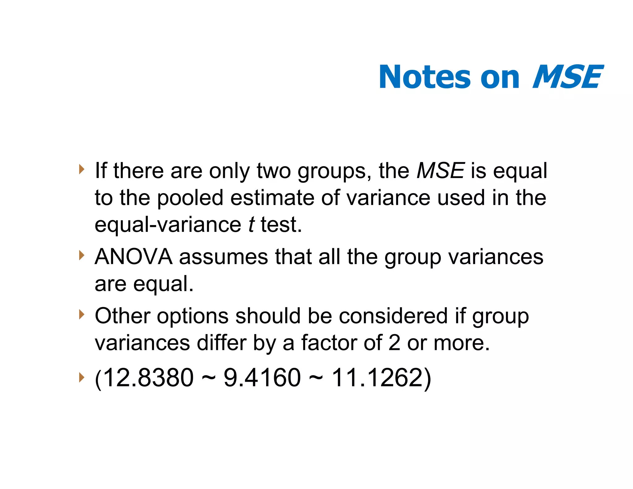 Notes on MSE

4 Ifthere are only two groups, the MSE is equal
  to the pooled estimate of variance used in the
  equal-variance t test.
4 ANOVA assumes that all the group variances
  are equal.
4 Other options should be considered if group
  variances differ by a factor of 2 or more.
4 (12.8380   ~ 9.4160 ~ 11.1262)
 