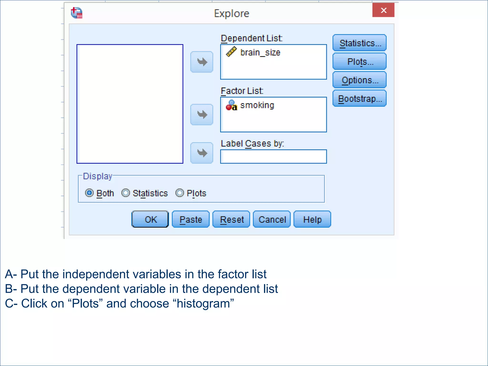 A- Put the independent variables in the factor list
B- Put the dependent variable in the dependent list
C- Click on “Plots” and choose “histogram”
 