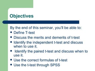 Objectives
By the end of this seminar, you’ll be able to:
 Define T-test
 Discuss the merits and demerits of t-test
 Identify the independent t-test and discuss
when to use it.
 Identify the paired t-test and discuss when to
use it.
 Use the correct formulas of t-test
 Use the t-test through SPSS
 
