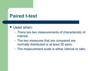 Paired t-test
 Used when:
– There are two measurements of characteristic of
interest.
– The two measures that are compared are
normally distributed or at least 30 pairs.
– The measurement scale is either interval or ratio.
 