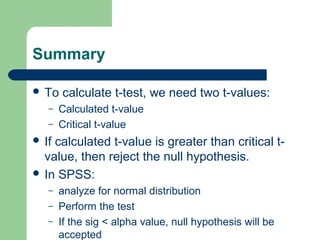 Summary
 To calculate t-test, we need two t-values:
– Calculated t-value
– Critical t-value
 If calculated t-value is greater than critical t-
value, then reject the null hypothesis.
 In SPSS:
– analyze for normal distribution
– Perform the test
– If the sig < alpha value, null hypothesis will be
accepted
 