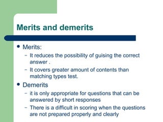 Merits and demerits
 Merits:
– It reduces the possibility of guising the correct
answer .
– It covers greater amount of contents than
matching types test.
 Demerits
– it is only appropriate for questions that can be
answered by short responses
– There is a difficult in scoring when the questions
are not prepared properly and clearly
 