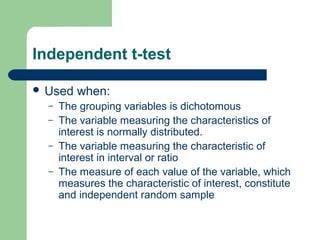 Independent t-test
 Used when:
– The grouping variables is dichotomous
– The variable measuring the characteristics of
interest is normally distributed.
– The variable measuring the characteristic of
interest in interval or ratio
– The measure of each value of the variable, which
measures the characteristic of interest, constitute
and independent random sample
 