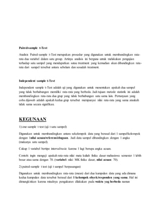 Paired-sample t-Test
Analisis Paired-sample t-Test merupakan prosedur yang digunakan untuk membandingkan rata-
rata dua variabel dalam satu group. Artinya analisis ini berguna untuk melakukan pengujian
terhadap satu sampel yang mendapatkan sutau treatment yang kemudian akan dibandingkan rata-
rata dari sampel tersebut antara sebelum dan sesudah treatment.
Independent sample t-Test
Independent sample t-Test adalah uji yang digunakan untuk menentukan apakah dua sampel
yang tidak berhubungan memiliki rata-rata yang berbeda. Jadi tujuan metode statistik ini adalah
membandingkan rata-rata dua grup yang tidak berhubungan satu sama lain. Pertanyaan yang
coba dijawab adalah apakah kedua grup tersebut mempunyai nilai rata-rata yang sama ataukah
tidak sama secara signifikan.
KEGUNAAN
1) one-sample t test (uji t satu sampel)
Digunakan untuk membandingkan antara sekelompok data yang berasal dari 1 sampel/kelompok
dengan 1nilai acuan/referensi/dugaan. Jadi data sampel dibandingkan dengan 1 angka
(makanya satu sampel).
Cukup 1 variabel bertipe interval/rasio karena 1 lagi berupa angka acuan.
Contoh: ingin menguji apakah rata-rata nilai mata kuliah fisika dasar mahasiswa semester 1 lebih
besar atau sama dengan 70. (variabel: nilai MK fisika dasar, nilai acuan: 70).
2) paired-sample t test (uji t sampel berpasangan)
Digunakan untuk membandingkan rata-rata (mean) dari dua kumpulan data yang ada dimana
kedua kumpulan data tersebut berasal dari 1 kelompok obyek/responden yang sama. Hal ini
dimungkinkan karena misalnya pengukuran dilakukan pada waktu yag berbeda namun
 