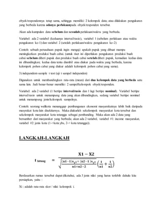 obyek/respondennya tetap sama, sehingga memiliki 2 kelompok data; atau dilakukan pengukuran
yang berbeda karena adanya perlakuanpada obyek/responden tersebut.
Akan ada kumpulan data sebelum dan sesudah perlakuan/waktu yang berbeda.
Variabel: ada 2 variabel (keduanya interval/rasio), variabel 1 (sebelum perlakuan atau waktu
pengukuran ke-1) dan variabel 2 (setelah perlakuan/waktu pengukuran ke-2)
Contoh: sebuah perusahaan pupuk ingin menguji apakah pupuk yang dibuat mampu
meningkatkan produksi buah cabai. (untuk riset ini diperlukan pengukuran produksi buah
cabai sebelum diberi pupuk dan produksi buah cabai setelahdiberi pupuk, kemudian kedua data
ini dibandingkan; kedua data tentu diambil atau diukur pada waktu yang berbeda, karena
kelompok pohon cabai yang diukur adalah kelompok pohon cabai yang sama).
3) independent-sample t test (uji t sampel independen)
Digunakan untuk membandingkan rata-rata (mean) dari dua kelompok data yang berbeda satu
sama lain. Jadi benar-benar memiliki 2 sampel/kelompok obyek/responden.
Variabel: ada 2 variabel (1 bertipe interval/rasio dan 1 lagi bertipe nominal). Variabel bertipe
interval/rasio untuk menampung data yang akan dibandingkan, sedang variabel bertipe nominal
untuk menampung jenis/kelompok sampelnya.
Contoh: seorang walikota menanggap pembangunan ekonomi masyarakatnya lebih baik daripada
masyrakat kota lain disekitarnya. Maka diukurlah sekelompok masyarakat kota tersebut dan
sekelompok masyarakat kota tetangga sebagai pembanding. Maka akan ada 2 data yang
bersumber dari masyarakat yang berbeda; akan ada 2 variabel, variabel #1: income masyarakat,
variabel #2: jenis kota (1->kota ybs, 2-> kota tetangga)).
LANGKAH-LANGKAH
Berdasarkan rumus tersebut dapat diketahui, ada 3 jenis nilai yang harus terlebih dahulu kita
persiapkan, yaitu :
Xi : adalah rata-rata skor / nilai kelompok i.
 