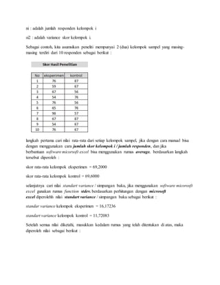 ni : adalah jumlah responden kelompok i
si2 : adalah variance skor kelompok i.
Sebagai contoh, kita asumsikan peneliti mempunyai 2 (dua) kelompok sampel yang masing-
masing terdiri dari 10 responden sebagai berikut :
langkah pertama cari nilai rata-rata dari setiap kelompok sampel, jika dengan cara manual bisa
dengan menggunakan cara jumlah skor kelompok i / jumlah responden, dan jika
berbantuan software micorsoft excel bisa menggunakan rumus average. berdasarkan langkah
tersebut diperoleh :
skor rata-rata kelompok eksperimen = 69,2000
skor rata-rata kelompok kontrol = 69,6000
selanjutnya cari nilai standart variance / simpangan baku, jika menggunakan software micorosft
excel gunakan rumus function stdev. berdasarkan perhitungan dengan microsoft
excel diperolehh nilai standart variance / simpangan baku sebagai berikut :
standar variance kelompok eksperimen = 16,17236
standart variance kelompok kontrol = 11,72083
Setelah semua nilai diketahi, masukkan kedalam rumus yang telah ditentukan di atas, maka
diperoleh nilai sebagai berikut :
 