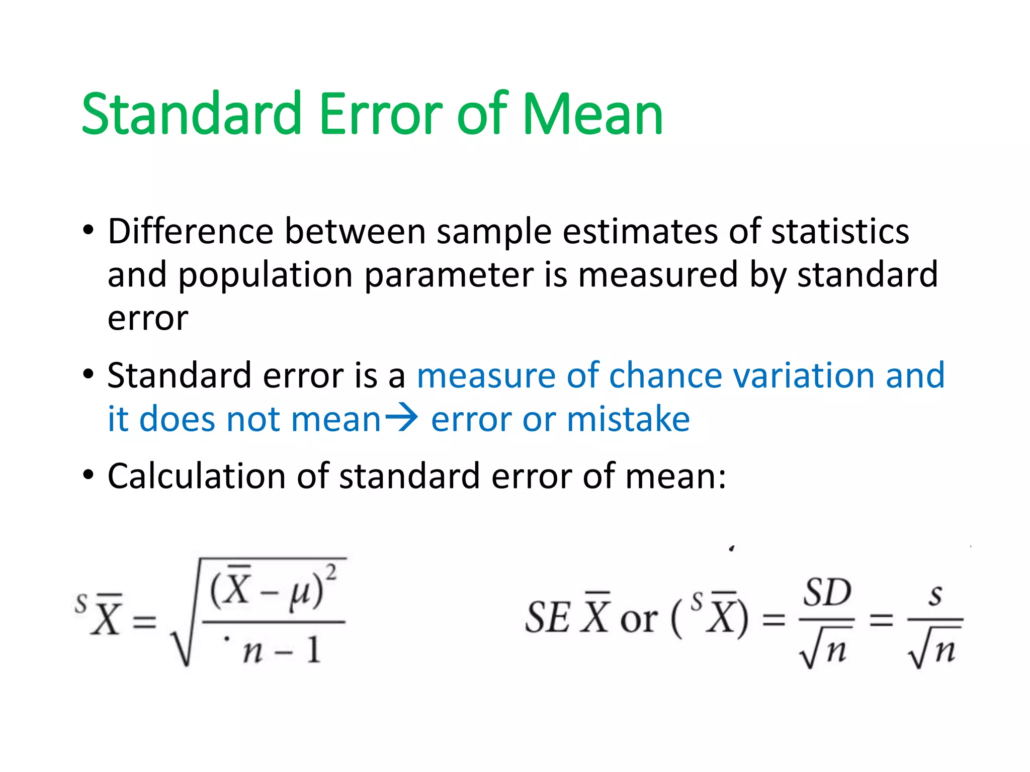 Standard Error of Mean
• Difference between sample estimates of statistics
and population parameter is measured by standard
error
• Standard error is a measure of chance variation and
it does not mean error or mistake
• Calculation of standard error of mean:
 