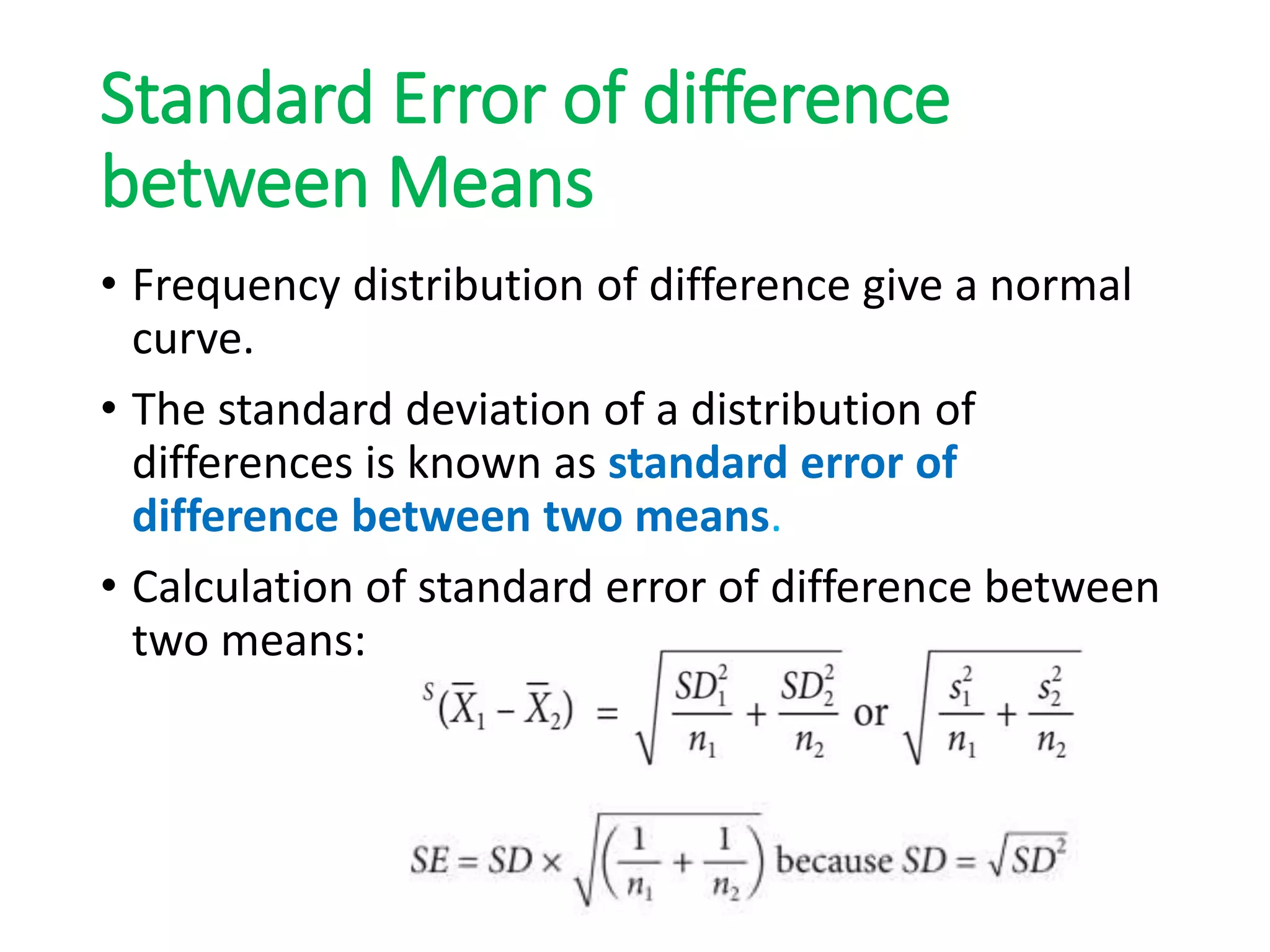 Standard Error of difference
between Means
• Frequency distribution of difference give a normal
curve.
• The standard deviation of a distribution of
differences is known as standard error of
difference between two means.
• Calculation of standard error of difference between
two means:
 