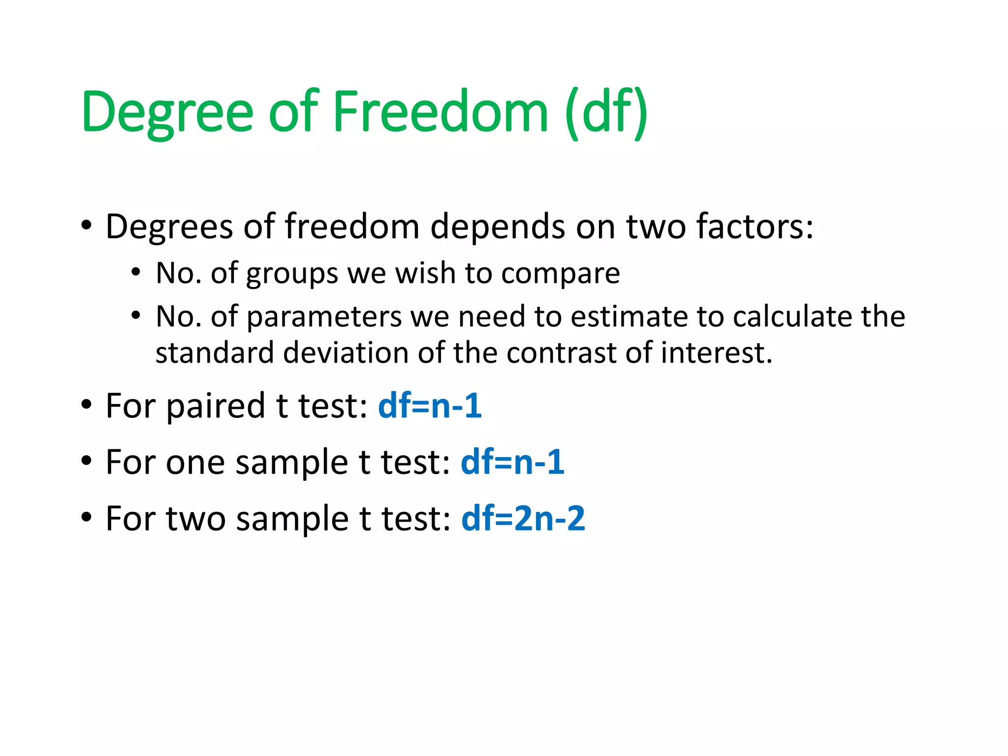 Degree of Freedom (df)
• Degrees of freedom depends on two factors:
• No. of groups we wish to compare
• No. of parameters we need to estimate to calculate the
standard deviation of the contrast of interest.
• For paired t test: df=n-1
• For one sample t test: df=n-1
• For two sample t test: df=2n-2
 