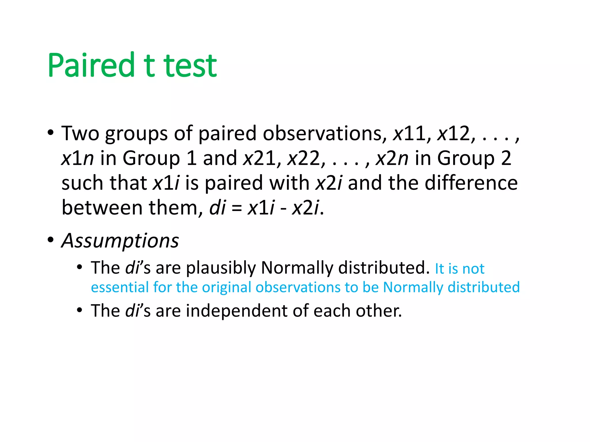 Paired t test
• Two groups of paired observations, x11, x12, . . . ,
x1n in Group 1 and x21, x22, . . . , x2n in Group 2
such that x1i is paired with x2i and the difference
between them, di = x1i - x2i.
• Assumptions
• The di’s are plausibly Normally distributed. It is not
essential for the original observations to be Normally distributed
• The di’s are independent of each other.
 