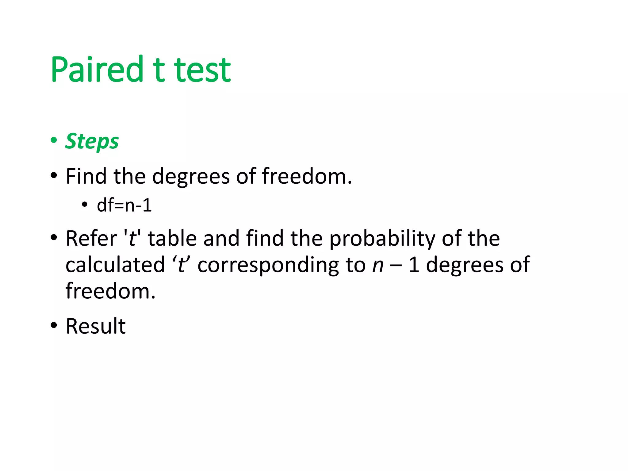 Paired t test
• Steps
• Find the degrees of freedom.
• df=n-1
• Refer 't' table and find the probability of the
calculated ‘t’ corresponding to n – 1 degrees of
freedom.
• Result
 