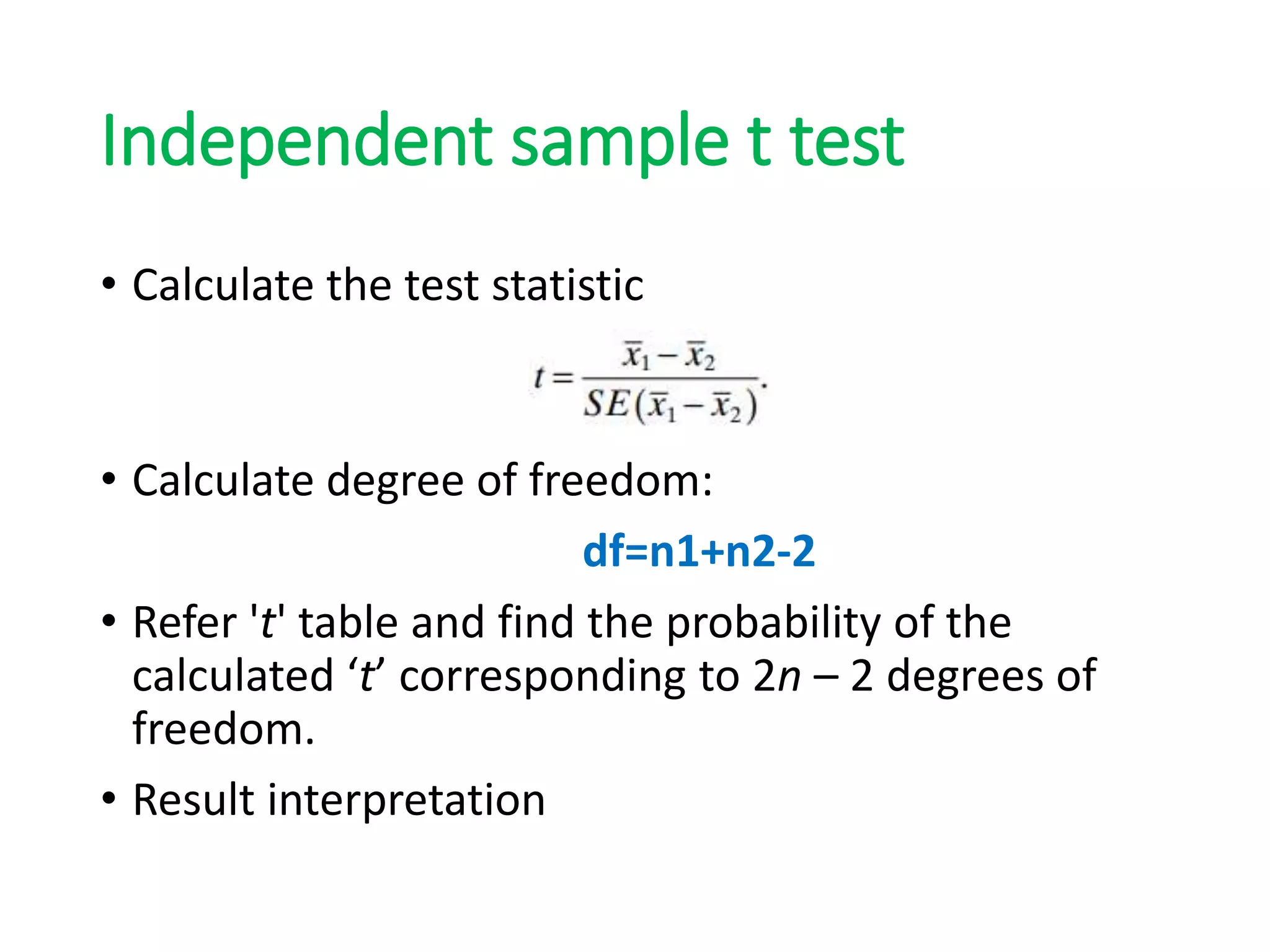 Independent sample t test
• Calculate the test statistic
• Calculate degree of freedom:
df=n1+n2-2
• Refer 't' table and find the probability of the
calculated ‘t’ corresponding to 2n – 2 degrees of
freedom.
• Result interpretation
 