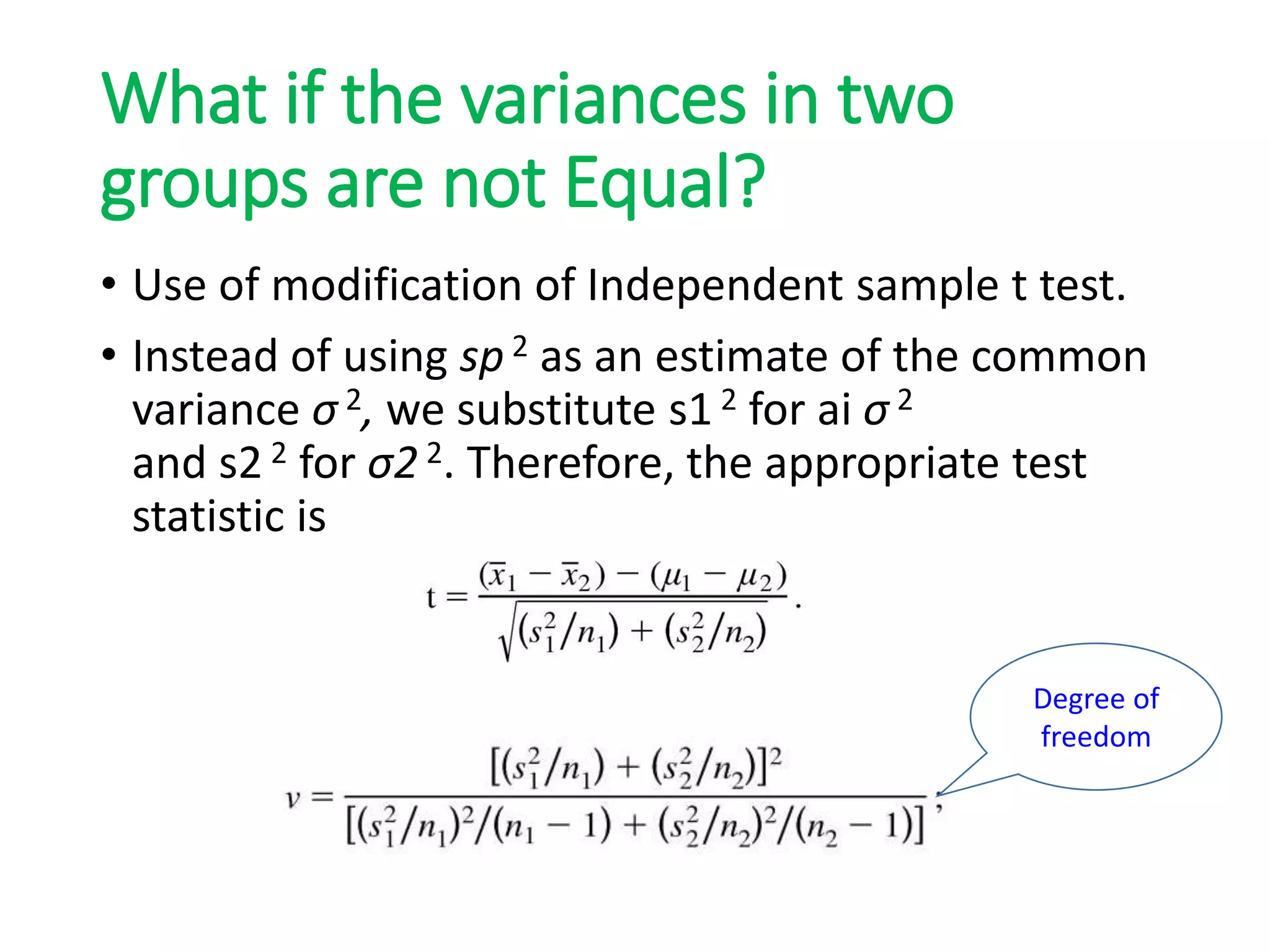 What if the variances in two
groups are not Equal?
• Use of modification of Independent sample t test.
• Instead of using sp 2 as an estimate of the common
variance σ 2, we substitute s1 2 for ai σ 2
and s2 2 for σ2 2. Therefore, the appropriate test
statistic is
Degree of
freedom
 